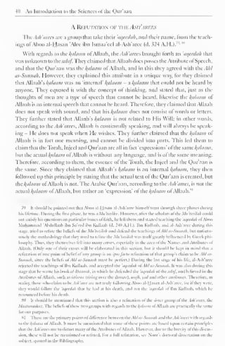 40 An Introduction to the Sciences ol the Qur'aan 
A Refutation of rwv. Asi i'ari:i-s 
ThtAsh'arees are a group that take their 'aqeedah, and their name, from the teach-ings 
ofAboo al-Hasan 'Alee ibn Ismaa'ccl al-Ash'arce (d. 324 A.H.).7 '- *" 
With regards to the /(iihium of Allaah, the Ash arees brought forth an 'aqeedah that 
was unknown to csalaf. They claimed that Allaah does posses the Attribute ol Speech, 
and that the Qur'aan was the Balaam of Allaah, and in this they agreed with the Ahl 
as-Sunnah. However, they explained this attribute in a unique way, for they claimed 
that Allaah's kplaam was an "internal' Balaam - a l{aUiam that could not be heard by 
anyone. They equated it with the concept of thinking, and stated that, just as the 
thoughts of men are a type ol speech that cannot be heard, likewise the kfllaam ot 
Allaah is an internal speech that cannot be heard. Therefore, they claimed that Allaah 
does not speak with sound, and that his Balaam does not consist ol words or letters. 
They further stated that Allaah's palatini is not related to His Will; in other words, 
according to the Ash'arecs, Allaah is continually speaking, and will always be speak-ing 
I le docs not speak when He wishes. They further claimed that the hfllaam ol 
Allaah is in fact one meaning, and cannot be divided into parts. Ibis led them to 
claim that thcToiah. Injeel and Qur'aan are all in tact "expressions' ol the same /{cihniiii. 
but the actual l{iiluam of Allaah is without any language, and is of the same meaning. 
Therefore, according to them, the essence ol the Torah, the Injeel and the Qur'aan is 
the same. Since they claimed that Allaah's Balaam is an internal Balaam, they then 
followed up this principle by stating that the actual text of die Qur'aan is created, but 
the /{allium of Allaah is not. The Arabic Qur'aan, according to the Ash'arees, is not the 
an Balaam M 
actual /(tt/chim ol Allaah, but rather 'expression' ol the ol Allaah. 
7') It should be pointed out thai Aboo al-Hasan al-Ash'arcc liimscll went through three phases during 
his lifetime. I )uring the first phase, he was a Mn 'lasilee. However, alter the scholars of the Mil 'tazilah could 
not satisfy his questions on particular issues ol faith, he left ihem and started teaching the 'aqeedah ol Aboo 
Muhammad "Ahdullaah ibn Sa'eed ibn Kullaab (d. 240 A.H.). Ibn Kullaab. and al-Ash'arcc during this 
stage, tried to refine the beliefs ofthe Mu'tazilah and defend the teachings ofAht as-Sunnah, but unfortu-nate!) 
the methodology that they used to refute the Mu'tazilah was it-.cll greatly influenced bj Greek phi-losophy. 
Thus, they themselves lell into many errors, especially in the area ol the Names and Attributes ol 
Allaah. (Only one ol their errors will be elaborated in this section, but it should be kept in mind that a 
refutation ol one point ol belief ol any group is an IPSO facto refutation ol that groups claim to be Ahl as- 
Siinmi/i. since the beliefs of Ahl OS-Slinnah must be perfect.) During the last stage ol his life, al-Ash'aree 
rejected the teachings ol Ibn Kullaab. and accepted the 'aqeedah ol Ahl iii-Suninih. It was also during this 
stage thai he wrote his book al-I6aanah, in which he defended the 'aqeedah ol the salaf, and believed in the 
Attributes ol Allaah. such as isliwaa (rising over the throne), wajh, yad and other attributes. Therefore, in 
reality, those u ho claim to be Ash'aree are not truly following Aboo al-Hasan al-Ash'aree. lor il they were. 
they would follow the 'aqeedah that he had at his death, and not tin 'aqeedah ol Ibn Kullaab. which he 
renounced before his death. 
811 It should be mentioned that this section is also a refutation ol the sister group ol the Ash'arees, the 
Maatureedees. Ihe beliefs ol these two groups  ith regards to the kfiliiiim ol Allaah are practically the sam< 
lor our purposes. 
81 These are the primary points ol difference between ihe Ahlas-Sunnah and the. Ish'arees with regard'. 
lo ihe kaliiam ol Allaah. It must be mentioned that some of these points are based upon certain principles 
that the Ash'arees use to distort many ol the Attributes of Allaah. However, dui: to the brcvin ol this discus 
sion. these will not be mentioned or refuted. For a lull refutation, see Noor's doctoral dissertation on the 
subject, quoted in the Bibliography. 
 