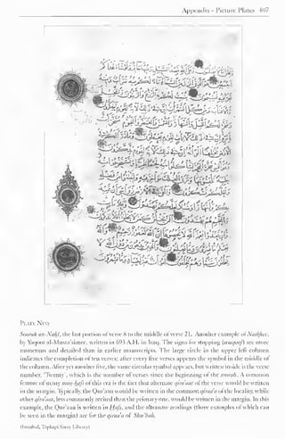 Appendix - Picture Plates 407 
. 
*5k 
I'l Ml Nll 
Soorah an-Nahl, the last portion ofverse 8 to the middle of verse 2 1 . Another example ofNasfyiee, 
by Vacjoot al-Musta'simec, written in 69.5 A.I I. in Iraq. I he signs lor stopping (wuqoof) are more 
numerous and detailed than in earlier manuscripts. The large circle in the upper lelt column 
indicates the completion often verses; after every five verses appears the symbol in the middle ol 
the column. Alter yet another live, the same circular symbol appears, but written inside is the verse 
number. 'Twenty', which is the number ol verses since the beginning ol the soorah. A common 
feature of many niiis-luifs of this era is the fact that alternate qinnnii of the verse would be written 
in the margin. Typically, the Qur'aan would be written in the common qiraa'a of the locality, while 
Otherqira'aat, less commonly recited than the primary one. would be written in the margin. In this 
example, the Qur'aan is written in Hifi. and the alternate readings (three examples of which can 
be seen in the margin) are for the qiraa'a of Shu'bah. 
(Istanbul, 'Ibpkapi Saray Library) 
 