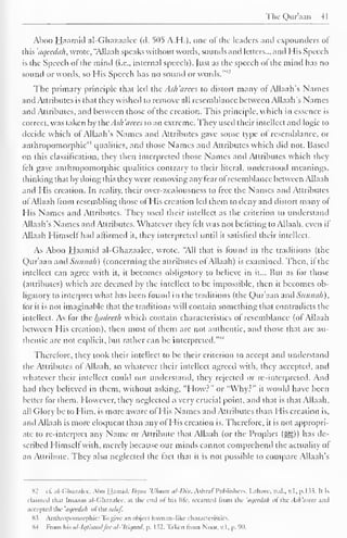 The Qur'aan 41 
Aboo Haamid al-Ghazaalee (d. 505 A.H.), one of the leaders and expounders of 
this 'aqeedah, wrote, "Allaah speaks without words, sounds and letters... and His Speech 
is the Speech of the mind (i.e., internal speech). Just as the speech of the mind has no 
sound or words, so His Speech has no sound or words."82 
The primary principle that led the Ash 'arees to distort many of Allaah's Names 
and Attributes is that they wished to remove all resemblance between Allaah's Names 
and Attributes, and between those of the creation. This principle, which in essence is 
correct, was taken by ihcAs/i 'dices to an extreme. They used their intellect and logic to 
decide which of Allaah's Names and Attributes gave some type of resemblance, or 
anthropomorphic83 qualities, and those Names and Attributes which did not. Based 
on diis classification, they then interpreted those Names and Attributes which they 
felt gave anthropomorphic qualities contrary to their literal, understood meanings, 
thinking that by doing this they were removing any fear ofresemblance between Allaah 
and His creation. In reality, their ovcr-zcalousness to free the Names and Attributes 
of Allaah from resembling those of His creation led them to deny and distort many or 
His Names and Attributes. They used their intellect as the criterion to understand 
Allaah's Names and Attributes. Whatever they felt was not befitting to Allaah, even if 
Allaah Himself had affirmed it, they interpreted until it satisfied their intellect. 
As Aboo Haamid al-Ghazaalee. wrote, "All that is found in the traditions (the 
Qur'aan and Sunnali) (concerning the attributes ofAllaah) is examined. Then, il the 
intellect can agree with it, it becomes obligatory to believe in it... But as for those 
(attributes) which are deemed by the intellect to be impossible, then it becomes ob-ligatory 
to interpret what has been found in the traditions (the Qur'aan and Sunnali), 
for it is not imaginable that the traditions will contain something that contradicts the 
intellect. As for the luidecth which contain characteristics of resemblance (of Allaah 
between His creation), then most of them are not authentic, and those that are au-thentic 
are not explicit, but rather can be interpreted. 
"M 
Therefore, they took their intellect to be their criterion to accept and understand 
the Attributes ol Allaah, so whatever their intellect agreed with, they accepted, and 
whatever their intellect could not understand, they rejected or re-interpreted. And 
had the' believed in them, without asking, "How?" or "Why?" it would have been 
belter lor them. However, they neglected a very crucial point, and that is that Allaah, 
all (dory be to Him, is more aware of His Names and Attributes than His creation is, 
and Allaah is more eloquent than any of His creation is. Therefore, it is not appropri-ate 
to re-interpret any Name or Attribute that Allaah (or the Prophet (^)) has de-scribed 
Himself with, merely because our minds cannot comprehend the actuality of 
an Attribute. They also neglected the fact that it is not possible to compare Allaah's 
S2 cf. al-Ghazalee, Abu Hamid: Ihyaa 'Bloom al-Dm, Ashraf Publishers, Lahore, n.d., v.l, p. 133. It is 
claimed that Imaam al-Ghazalce, at the end of his life recanted from the 'aqcedah of the Ash'arees .mil 
accepted the 'aqeedah ol thesalaf. 
83 Anthropomorphic: Tb give an object human-like characteristics. 
X-t From his al-Iqtisaadfee al-'Itiqaad, p. 132. Taken from Noor, v.l, p. 90. 
 