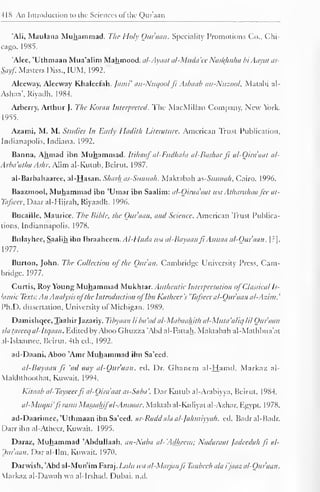 418 An Introduction to the Sciences of the Qur'aan 
'Ali, Maulana Muhammad. The Holy Qur'aan. Speciality Promotions Co., Chi-cago. 
1985. 
'Alee, 'Uthmaan Mua'alim Mahmood. al-Ayaal al-Muda 'ee Nasl{huha hi Aayat as- 
Sayf. Masters Diss., IUM, 1992. 
Aleeway, Aleeway Khaleefah. Jatni' an-Nuqool ft Asbaab an-Nuzool, Matabi al- 
Ashaa*. Riyadh. 1984. 
Arberry, Arthur J. The Koran Interpreted. The MacMillan Company, New York. 
1955. 
Azami, M. M. Studies In Early Iladith Literature. American Trust Publication, 
Indianapolis. Indiana. 1992. 
Banna, Ahmad ibn Muhammad. Itihaaf al-Fttdhala al-Bashar ft al-Oira'aat al- 
Arba'atha Ashr. Alim ai-Kutub, Beirut. 1987. 
al-Barbahaaree, al-Hasan. Sharhas-Sunnah. Maktabah ns-Sunnah, Cairo. 1996. 
Baazmool, Muhammad ibn 'Umar ibn Saalim: al-Qiraa'aat wit Atharithaa fee at- 
Tafseer, Daaral-Hijrah, Riyaadh. 1996. 
Bucaille, Maurice. The Bible, the Our nan, and Science. American Trust Publica-tions, 
Indiannapolis. 1978. 
Bulayhee, Saalih ibn Ibraaheem. AI-Huda wa al-Bayaanft Asmaa al-Qur'aan. | ?]. 
1977. 
Burton, John. The Collection of the Quran. Cambridge University Press, Cam-bridge. 
1977. 
Curtis, Roy Young Muhammad Mukhtar. Authentic Interpretation of Classical Is-lamic 
Texts: An Analysis ofthe Introduction ofIbn Katheer's 'Tafscer al-Qur'aan al-Azim. 
' 
Ph.D. dissertation. University of Michigan. 1989. 
Damishqee, Taahir Jazariy. Tibyaan li bet 'ad al-Mabaaliith al-Muta'aliq HI Qur'aan 
da Uireeq al-lti/aan . Edited by AbooGhuzza 'Abd al-Fattah. Maktabah al-Mathbua'at 
al-Islaamee, Beirut. 4th ed., 1992. 
ad-Daani, Aboo 'Amr Muhammad ibn Sa'eed. 
al-Bayaan ft 'ad aay al-Qur'aan. ed. Dr. Ghanem al-Hamd. Markaz al- 
Vlakhthoothat, Kuwait. 1994. 
Kitaab al-Tayscerfi al-Oira'aat as-Saba'. Dar Kutub al-Arabiyya, Beirut. 1984. 
al-Muqni'fi rasrn Masaahifal-At/isaar. Maktab al-Kuliyat al-Azhar, Egypt. 1978. 
ad-Daarimee, 'Uthmaan ibn Sa'eed. ar-Radd ala al-Jahmiyyah. ed. Badral-Badr. 
Darr ibn al-Atheer, Kuwait. 1995. 
Daraz, Muhammad 'Abdullaah. an-Naba al-'Adheem; Nadaraat Jadeedah Ji al- 
Ouraan. Daral-Ilm, Kuwait. 1970. 
Darwish, 'Abd al-Mun'im Faraj. Lulu wa al-Marjanfi Tanbceh ala i'jaaz al-Qur'aan. 
Markaz al-Dawah wa al-Irshail. Dubai, n.d. 
 