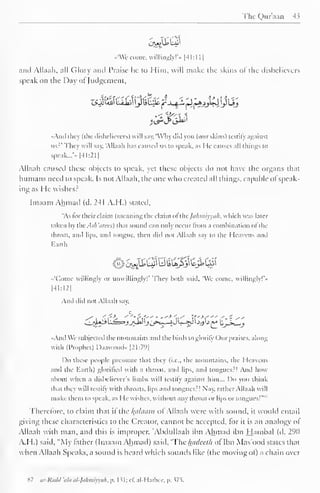 The Quraan 43 
l-J^iWGft 
••'We come, willingly!"- | -4 1 : 1 
1 
J 
and Ailaah, all Glory and Praise he to Him, will make the skins <>! the dishelievers 
••peak on the Day ol Judgement, 
zsjli&i biiiiy UlHc jrj^L 'Sj*sj£ylij 
<?A 
••Ami they (the disbelievers) will say, 'Why did you (our skins) testify against 
us?' They will say. "Ailaah has caused us to speak, as He causes all things to 
speak... 
- 
- |4I:211 
Ailaah caused these objects to speak, yet these objects do not have the organs that 
humans need to speak. Is not Ailaah, the one who created all things, capable ofspeak-ing 
as He wishes? 
Imaam Ahmad (d. 241 A.H.) stated, 
"As tor their claim (meaning the claim ofthejafimiyya/l, which was later 
taken by the. -ls/i'cim:<) that sound can only occur from a combination ol the 
throat, and lips, and tongue, then did not Ailaah say to the Heavens and 
Earth 
«'(*omc willingly or unwillingly! They both said. We come, willingly!'* 
|41:I2| 
And did not Ailaah say, 
-And We subjected the mountains and the birds to glorify Our praises, along 
with (Prophet) Daawood- [21:79] 
Do these people presume that they (i.e., the mountains, the Heavens 
and the Earth) glorified with a throat, ami lips, and tongues:! Ami how 
about when a disbeliever's limbs will testify against him... Do you think 
that they will testify with throats, lips and tongues:! Nay. rather Ailaah will 
make them to speak, as He wishes, without any throat or lips or tongues!"" 
Therefore, to claim that if the folaam of Ailaah were with sound, it would entail 
giving these characteristics to the Creator, cannot be accepted, for it is an analogy ol 
Ailaah with man, and this is improper. "Abdullaah ibn Ahmad ihn Hambal (d. 290 
A.H.) said. "My lather (Imaam Ahmad) said, 'The luulceih ol Ibn Mas'ood states that 
when Ailaah Speaks, a sound is heard which sounds like (the moving of) a chain over 
87 ar-Rddd 'ala al-Jalimiyyah, p. 1 51; cE al-Harbcc, p. 375. 
 