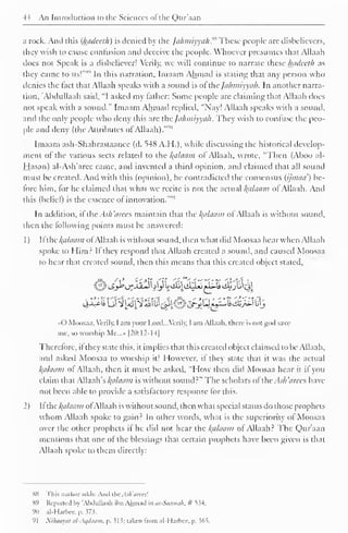 44 An Introduction to the Sciences of the Qur'aan 
a rock. And this (hadceth) is denied by the Jahmiyyah^ These people are disbelievers, 
they wish to cause confusion and deceive the people. Whoever presumes that Allaah 
does not Speak is a disbeliever! Verily, we will continue to narrate these luidccth as 
they came to us!"s'' In this narration. Imaam Ahmad is staling that any person who 
denies the fact that Allaah speaks with a sound is of thejahmiyyah. In another narra-tion, 
'Abdullaah said, "I asked my father: Some people are claiming that Allaah does 
not speak with a sound." Imaam Ahmad replied. "Nay! Allaah speaks with a sound, 
and the only people who deny this are ihc fa/wiiyya/i. They wish to confuse the peo-ple 
and deny (the Attributes of Allaah). 
Imaam ash-Shahrastaanee (d. 548 A.H.), while discussing the historical develop-ment 
of the various sects related to the Indicium of Allaah. wrote, "Then (Aboo al- 
Hasan) al-Ash'arcc came, and invented a third opinion, and claimed that all sound 
must be created. And with this (opinion), he contradicted the consensus (ijmau) be-fore 
him, for he claimed that what we recite is not the actual /(u/umn of Allaah. And 
this (belief) is the essence of innovation.'"" 
In addition, l ihc As/i'tirccs maintain that the Balaam of Allaah is without sound, 
then the following points must be answered: 
1 
) 
II the alaam ofAllaah is without sound, then what did Moosaa hear when Allaah 
spoke to Himr II they respond that Allaah created a sound, and caused Moosaa 
to hear that created sound, then this means that this created object stated, 
«0 Moosaa, Verily, I am your Lord. ..Verily, I am Allaah. there- is not god save 
me, so worship Me...» [20:12-14] 
Therefore, it they state this, it implies that this created object claimed to be Allaah. 
and askeil Moosaa to worship it! However, if they state that it was the actual 
Balaam of Allaah, then it must be asked, "How then did Moosaa hear it if you 
claim that Allaah's Balaam is without sound?" The scholars oftheAsh'arees have 
not been able to provide a satisfactory response for this. 
2) II the fyzlaam ol Allaah is without sound, then what special status do those prophets 
whom Allaah spoke to gain.2 In other words, what is the superiority of Moosaa 
over the other prophets if he did not hear the Balaam of Allaah: The Qur'aan 
mentions that one of the blessings that certain prophets have been given is that 
Allaah spoke to them directly: 
S8 This ,uit hor adds: Ami the. s/i 'drees'. 
89 Reported l>y 'Abdullaah ihn Ahmad in as-Sunnah, # 534. 
90 al-Harbcc. p. 373. 
91 Nihaayat al-Aqdaam, p. ^1 i; taken trom al-Harbce, p. 36S. 
 