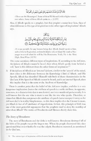 The Qur'aan 45 
7J f'¥> - *'• 
'. - -i" • -*'"'i'f '' > -if it- 
••These arc I he Messengers! Some ot t hem We blessed (with .1 higher status) 
over others. Some ol them Allaali spoke tO...» [2:253] 
Also, if Allaah speaks to a prophet, but thai prophet eannot hear him, then of 
what difference is this type of inspiration to the other types of inspiration? Allaah 
says, 
J^_^jl v_>lf£_£l>Je>!_)' '—*"J Ji4JJi4*JSoo/-»J 
«It is not possible for any human being that Allaah should speak to him, 
unless il be by Inspiration, or from behind a veil, or (that) He semis a Mes-senger 
to reveal what He will by I lis Permission. Verily, He is the Most 
High, Most Wise» [42:51] 
This verse mentions different types ol inspirations. Il, according to the.-Ish'urees, 
the kalaain ot Allaah cannot be heard, then when Allaah speaks from 'behind a 
veil.' how is this different from the other forms of inspiration?""' 
S) If the /(<//(/!/»; ofAllaah is an 'internal' Balaam, similar to the 'speech" of the mind, 
then what is the difference between the Knowledge ('Urn) of Allaah, and His 
Speech. Allaah has described Himself with both of these characteristics in the 
Qur'aan. If the Speech of Allaah cannot be heard, and is an internal Speech, then 
this implies that it is the same as the Attribute ol Knowledge. 
There is another point that the belief of the Ash 'arce s implies, and this is a very 
dangerous implication: fust as the attribute of speech is a noble attribute, its opposite, 
muteness, is a characteristic that is not desired, nor is it considered praiseworthy. It is 
well known that the one who is mute is not like the one who speaks. Therefore, to 
claim that Allaah docs not possess the attribute of speech (or to interpret it away as the 
Ash'arees do) is in reality blasphemous, as this then implies that the Creator is mute, 
yet Allaah is free of all attributes of imperfection. In fact, this principle of faith was 
one of the most powerful arguments that the prophets used to deny the worship ot 
other than Allaah! The stories of Ibraaheem and Moosaa clearly show this. 
The Story of Ibraaheem 
The story of Ibraaheem and the idols is well known: Ibraaheem destroyed all of 
the idols of his people except the largest one. When his people discovered this, they 
questioned him as to whether he was the culprit. Ibraaheem answered, as mentioned 
in the Qur'aan. 
92 The various types of inspiration will he discussed in the next chapter. 
 