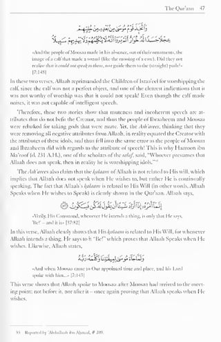 TheQur'aan -17 
«And the people ofMoosaa made in his absence, out of their ornaments, the 
image ofa call thai made a sound (like the mooing ol 'a cowl. I )id they not 
realise that it could not .<ptii/(ti> them, norguide them to the (straight) path: 
[7:148] 
In these two verses, Allaah reprimanded the Children ol Israa'eel for worshipping the 
calf, since the calf was not a perfect object, unci one of the clearest indications that it 
was not worthy of worship was that it could not speak! Even though the call made 
noises, it was not capable of intelligent speech. 
Thcrclorc, these two stories show that muteness and incoherent speech are at-tributes 
that do not befit the Creator, and thus the people of Ibraaheem and Moosaa 
were rebuked lor taking gods that were mute. Yet, the Ask'arees, thinking that they 
were removing all negative attributes from Allaah, in reality equated the Creator with 
the attributes of these idols, and thus lell into the same error as the people ol Moosaa 
and Ibraaheem did with regards to the attribute ol speech! This is why Haaroon ibn 
Ma'roof (d. 2?1 A.H.), one of the scholars of thesalaf, said, "Whoever presumes that 
Allaah docs not speak, then in reality he is worshipping idols."" 
The Ash arees also claim that the kplaam of Allaah is not related to His will, which 
implies that Allaah does not speak when He wishes to. but rather He is continually 
speaking. The fact that Allaah's Balaam is related to His Will (in other words. Allaah 
Speaks when He wishes to Speak) is clearly shown in the Qur'aan. Allaah says. 
L^£~^{£& Jy»f0' ^^*$ k| f«p" ^-"! 
-Verily. His Command, whenever I le intends a thing, is only that He says. 
'Be! 
- -and it is» [37:82| 
In this verse, Allaah clearly shows that His ftttlaam is related to His Will, forwhenevcr 
Allaah intends a thing. He says to it "Be!" which proves that Allaah Speaks when He-wishes. 
Likewise, Allaah states, 
<oj><u_o3 uJULyJ Zs*y *U-UJ_5 
Aiul when Moosaa came to Our appointed time and place, and his Lord 
spoke with him..... [7:14.?| 
This verse shows that Allaah spoke to Moosaa after Moosaa hail arrived to the meet-ing 
point; not before it, nor after it - once again proving that Allaah speaks when He-wishes. 
9 5 Reported by 'AbduUaah il<n Ahmad. # 209. 
 