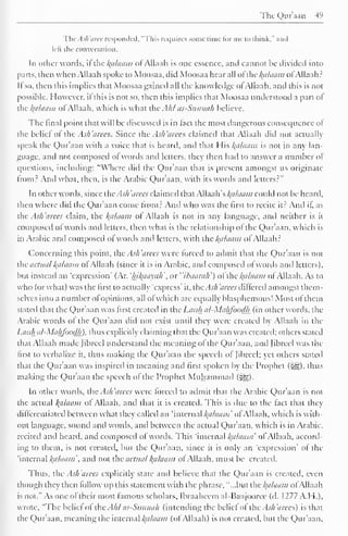 The Qur'aan 49 
ThcAsh'aree responded, "This requires some rime for me to think," and 
left the conversation. 
In other words, it the kalaam of Allaah is one essence, anil cannot be divided into 
parts, then when Allaah spoke to Moosaa, did Moosaa bear all ol thc^alaam ofAllaah? 
It so, then this implies that Moosaa gained all the know ledge ol Allaah, and this is not 
possible. However, it this is not so, then this implies that Moosaa understood a part of 
the l{dlaam ol Allaah. which is what the Ahl as-Sunnah believe. 
The final point that will be discussed is in tact the most dangerous consequence of 
the belie! of the Ash'arees. Since the Ash'arees claimed that Allaah did not actually 
speak the Quraan with a voice that is heard, anil that His kalaam is not in any lan-guage, 
anil not composed ot words anil letters, they then had to answer a number of 
questions, including: "Where did the Qur'aan that is present amongst us originate 
from? And what, then, is the Arabic Qur'aan. with its words anil letters?" 
In other words, since the Ash 'cures claimed that AWaah's kalaam could not be heard, 
then where did the Qur'aan come from? And who was the first to recite it? And if, as 
the Ash 'a rees claim, the Balaam ot Allaah is not in any language, and neither is it 
composed ofwords and letters, then what is the relationship of the Qur'aan, which is 
in Arabic anil composed ot words and letters, with the Balaam o! Allaah? 
Concerning this point, the Ash'arees were forced to admit that the Qur'aan is not 
the actual Balaam of Allaah (since it is in Arabic, and composed of words and letters), 
but instead an 'expression' (Ar. 'hikaayah or "ihaarah') of the kalaam ofAllaah. As to 
who (or what) was the first to actually "express" it, the .TV; 'aires differed amongst them-selves 
into a number of opinions, all ofwhich are equally blasphemous! Most ol them 
stated that the Qur'aan was first created in the Lauh al-Mahfoodh (in other words, the 
Arabic words of the Qur'aan did not exist until they were created by Allaah in the 
Lauh al-Mahfoodh). thus explicitly claiming that the Quraan was created; others stateil 
that Allaah made Jibrcel understand the meaning of the Qur'aan, and [ibreel was the 
first to verbalize it, thus making the Qur'aan the speech of Jibrcel; yet others staled 
that the Qur'aan was inspired in meaning and first spoken by the Prophet (^g). thus 
making the Qur'aan the speech of the Prophet Muhammad (^g). 
In other words, the Ash'arees were torceil to admit that the Arabic Qur'aan is not 
the actual l{alaaw of Allaah. and that it is created. This is due to the fact that they 
differentiated between what they called an 'internal kalaam' ofAllaah, which is with-out 
language, sounil anil words, anil between the actual Qur'aan. which is in Arabic, 
reciteil anil heard, and composed of words. This "internal kalaam' ol Allaah. accord-ing 
to them, is not created, but the Qur'aan. since it is only an 'expression* ol the 
'internal kalaam and not the actual kalaam ol Allaah, must be created. 
I bus. the Ash'arees explicitly state and believe that the Quraan is created, even 
though they then follow up this statement with the phrase, "...but the kalaam ofAllaah 
is not." As one oftheir most famous scholars. Ibraaheem al-Haajooree (d. 1277 A. H.), 
wrote, "The belief of the Ahl as-Suwiah (intending the belief of the Ash'arees) is that 
the Qur'aan. meaning the internal kalaam (ot Allaah) is not created, but the Qur'aan, 
 