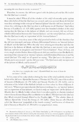 50 An Introduction to the Sciences of the Qur'aan 
meaning the one that we recite, is created."'"' 
Therefore, in essence, the Ash 'aires agreed with the Jahmiyyah and the Mu'tazilah 
that the Qur'aan is created. 
It must be asked: When all of the scholars of the saluf vehemently spoke against 
those who believed that the Qur'aan was created, and even accused them ot disbelief 
were they referring to this concept ol 'internal /(cilaam' that the Ash 'arees invented, or 
where they referring to the Qur'aan that is well known to all Muslims? And when 
Imaam al-Laalikaa'ee (d. 418 A.H.) quoted over five-hundred scholars of the saluf 
stating that the Qur'aan is the Balaam of Allaah, and not created, did any of these 
scholars differentiate between this 'internal alaam' and the actual Qur'aan, and state 
that the Qur'aan is only an 'expression' of this 'internal /<a/aam'? 
The answer is very clear: none ol the sa/aj preached or believed the doctrines that 
theAsh'arees invented, and none of them ditlercntiated between an 'internal Balaam 
ol Allaah' and the Qur'aan. What the salaf were referring 10 when they said that the 
Qur'aan is the alaam ol Allaah, anil that the Qur'aan is not created, is the actual 
Qur'aan, and not an imaginary and invented 'internal /(a/aam'. None of them, not 
even a single scholar (before Aboo al-Hasan al-Ash'arec and his teacher Ibn Kullaab), 
mentioned this concept ol an 'internal' Balaam, and differentiated between it and the 
actual Qur'aan! The salaf are all quoted as saying, "The Qur'aan is the Balaam ol 
Allaah, and is not created." yet the.sh 'arecs state. "The Qur'aan is only an expression 
ofthe kfllaam of Allaah. and is created"!! 
«.rc these two examples tin- same? Alhamdulillaah; bin most of them do 
not know!.. |39:29l 
In fact, some ot the early scholars during the time of the:m/^/explicitly refuted the 
beliefs ofthe Ash 'aires. Ahmad ibn Seenan al-Waasitce (d. 256 A.H. ), one ofthe teachers 
of Imaam al-Bukhaarec (d. 256 A.H.) and Imaam Muslim (d. 261 A.H.), said in 
refutation ol the belief of Ibn Kullaab (which was later taken by Aboo al-Hasan al- 
Ash'aree), "Whoever presumes that the Qur'aan is two things (i.e., an 'internal' /{alaain 
ami an expression ol that Balaam), or that it is only an 'expression' (of the fyalaam of 
Allaah), then by Allaah, besides whom there is no other god, he is a heretic (zindceq) 
who wishes to destroy Islaam. He is a disbeliever in Allaah. This Qur'aan is the Qur'aan 
that Allaah revealed through (ibreel to the Prophet r (S^,)..."" 
The scholar Aboo al- 
Abbaas Ahmad ibn 'Umar ibn Surayj (d. 303 A.H.), whom Imaam adh-Dhahabi 
called the 'Renovator' (inujaddid) ot the fourth century,"" and because of whom the 
Jicjli ol Imaam as-Shaali'ee (d. 204 A.H.) was popularised, wrote. 
% Reported in Kifaayal al-'Awaam, p. 11)4. Taken from |uday', p. WH. Al-Baajoorcc was perhaps the 
most famous scholar of the. Uli'mcn ilnrinj; the last century. I If has an extremely popular explanation to 
mejawharah (the basic text book ol theAs/i'aree faith), entitled, Ttthfatal-Murecdalaa Jawhurat at-Tawkeed. 
97 luclay'. p. 436. 
98 adh-Dhahabi, Siyar, 14/201. 
 