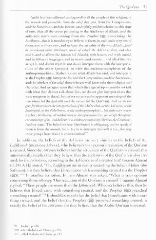TheQuraan 51 
Ami it has been affirmed ami agreed by all die people ofthis religion, of 
die siinnah and jamaa 'ah. from the salaf that past, from the Companions, 
and the Successors, and the famous and right!) guided scholars to this time 
of ours, that all the verses pertaining to the Attributes ol Allaali. and the 
authentic narrations coming Irom the Prophet (-gg) concerning the 
Attributes—that it is mandatory to believe in them, in each and every one ol 
them, just as they came, and to leave the actuality of them to AW.iAi... land 
he mentioned some Attributes, many ofwhich the Ash'arees deny, and then 
said:) ...and to affirm the kfllaam (of Allaali). with letters, and with sound, 
and in different languages, and in words, and soorahs.... and all of this, we 
accept it. and do not reject it. nor do we interpret them with the interpreta-tions 
ol the other (groups), or with the anthropomorphism ol the 
anthropomorphisms... Rather, we say what Allaali has said, and interpret it 
as tin Prophet (^) interpreted it. and the Companions, and the Successors, 
and the scholars ol t lie .>,(/<//. those w 1 1 c > are well known lor I heir religion and 
character. And we agree upon thai which they agreed upon, ami do not talk 
with w hat they did not talk about (i.e.. we do not give interpretations that 
were not given by them), but rather we accept the apparent meanings ol the 
narrations (of the hadeelh) and the verses (of the Qur'aan). And we do not 
give for these verses the interpretations ol the A /// tazilah, or the Ash a tees, or the 
Jahmiyyah, or the disbelievers, or the mit/iropoinorphists... hut rather, we accept 
it Uhese Attributes), all without any re-interpretation (i.e.. wc accept the appar-ent 
meanings ol it), and believe in it without comparing 1 1hem to the (.realion). 
And we state. 'The belief in these (Attributes) is obligatory, and to speak ol 
them is from ihc sunnah. but to try to re-interpret Ua'weel) it (i.e., the way 
groups done) an ' 
these have 1 
is innovation In addition, the beliefs ol the Ash'arees arc very similar to the beliefs ol the 
Lafdhiyyah (mentioned above), who believed that a person's recitation of the Qur'aan 
is created. Since the Ash'arees believe that the actual text ofthe Qur'aan is created, this 
automatically implies that they believe that the recitation ol the Qur'aan is also cre-ated, 
tor the recitation, according to the Ash'arees, is ol a created text! Imaam Ahmad 
(d. 241 A.H.) stated, "The Lafdhiyyah are in reality encircling the belief ol Jahm (ibn 
Sarvvaan), lor they believe thai librccl came with something created (to the Prophet 
SB))* ' n another narration, Imaam Ahmad was asked, "What is vour opinion 
concerning those who say, 'Our recitation ol the Qur'aan is created": Imaam Ahmad 
replied. "These people are worse than the Jahmiyyah. Whoever believes this, then he 
believes that [ibreel came with something created, and the Prophet (^g) preached 
something created!" 1 " 1 
It should be noted that die beliefthat [ibreel came with some-thing 
created, and the belie! that the Prophet (^) preached something created, is 
exactly the belief ol the Ash 'arces. tor they believe that the Arabic Qur'aan is created. 
99 May', p. 4 i8. 
inn adh-Dhahabi.u/-Wu«w,p. I'M. 
101 .i.lh -I )hiihabi.<//-f '/«««. p. 212. 
 