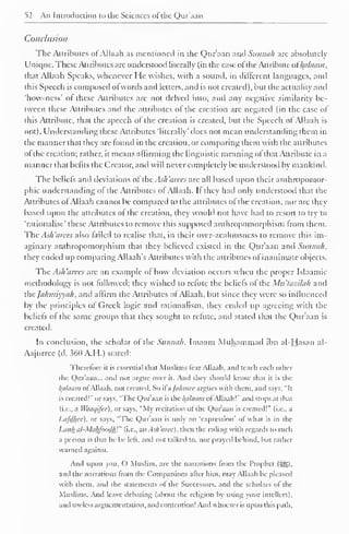 52 An Introduction to the Sciences of the Qur'aan 
Conclusion 
The Attributes of Allaah as mentioned in the Qur'aan and Sunnah arc absolutely 
Unique. These Attributes are understood literally (in the case ofthe Attribute of Balaam, 
that Allaah Speaks, whenever He wishes, with a sound, in different languages, anil 
this Speech is composed of words and letters, and is not created), but the actuality and 
'how-ncss' of these Attributes are not delved into, and any negative similarity be-tween 
these Attributes and the attributes of the creation arc negated (in the case of 
this Attribute, that the speech ot the creation is created, but the Speech of Allaah is 
not). Understanding these Attributes 'literally' does not mean understanding them in 
the manner that they are found in the creation, or comparing them with the attributes 
of the creation; rather, it means affirming the linguistic meaning ofthat Attribute in a 
manner that befits the Creator, anil will never completely be understood by mankind. 
The beliefs anil deviations of the Ash 'arees are all based upon their anthropomor-phic 
understanding of the Attributes of Allaah. If they had only understood that the 
Attributes ofAllaah cannot be compared to the attributes of the creation, nor are they 
based upon the attributes of the creation, they would not have had to resort to try to 
'rationalise' these Attributes to remove this supposed anthropomorphism from them. 
The Ash 'arees also failed to realise that, in their over-zcalousness to remove this im-aginary 
anthropomorphism that they believed existed in the Qur'aan and Sunnah, 
they ended up comparing Allaah's Attributes with the attributes of inanimate objects. 
The Ash 'arees are an example of how deviation occurs when the proper Islaamic 
methodology is not followed; they wished to refute the beliefs of the Mu'tazilah anil 
the Jahiniyyah, and affirm the Attributes ot Allaah, but since they were so influenced 
by the principles of Greek logic and rationalism, they ended up agreeing with the 
beliefs of the same groups that they sought to refute, and stated that the Qur'aan is 
created. 
In conclusion, the scholar of the Sunnah, Imaam Muhammad ibn al-Hasan al- 
Aajurree (d. 360 A.H.) stated: 
Therefore it is essential that Muslim;, liar Allaah. anil teach each other 
the Qur'aan... anil not argue over it. And they should know that it is the 
/(ti/uiwi ol Allaah. not created. So it a /u/mice argues with them, and says, "It 
is created!" or says, "The Qur'aan is the Balaam of Allaah!" anil stops at that 
(i.e., a Waaqifee), or says, "My recitation ol the Qur'aan is created!" (i.e.. a 
Im/Mcc), or says, "The Quraan is only an 'expression' ot what is in the 
Lank al-MakfoodhV (i.e., an Ash'aree), then the ruling with regards to such 
a person is that he he left, and not talked to, nor prayed behind, hut rather 
warned against. 
And upon you, () Muslim, are the narrations from the Prophet (:gg). 
and the narrations from the Companions alter him, may Allaah he pleased 
with them, and the statements ot the Successors, and the scholars ol the 
Muslims. And leave debating (about the religion by using your intellect), 
and useless argumentation, and contention! And whoever is upon this path. 
 