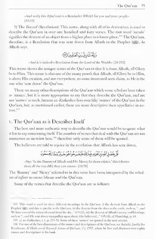 The Qur'aan 55 
..And verily this (Qur'aan) is a Reminder {Dliily) for you and your people» 
[43-33] 
5) The Tanzccl (Revelation): This name, along with all of its derivatives, is used to 
describe the Qur'aan in over one hundred and forty verses. The root word 'nazala' 
signifies the descent ol an object from a higher place to a lower place. 1 '" The Qur'aan, 
therefore, is a Revelation that was sent down from Allaah to the Prophet ($|g). As 
Allaah says, 
«And it is indeed a Revelation from the Lord of the Worlds- [26:192] 
This name shows the unique status of the Qur'aan in that it is from Allaah, all Glory 
be to Him. This name is also one of the many proofs that Allaah. all Glory be to Him. 
is above His creation, and not everywhere, as some innovated sects claim, as He is the 
one who "sent down' the Qur'aan. 
There are many other descriptions of the Qur'aan which some scholars have taken 
as 'names', but it is more appropriate to say that they describe the Qur'aan, and are 
not 'names' as such. Imaam az-Zarkashee lists over fifty 'names' ofthe Qur'aan in the 
Qur'aan, but, as mentioned earlier, these are more descriptive then appellative in na-ture. 
105 
v. The Qur'aan as it Describes Itself 
The best and most authentic way to describe the Qur'aan would be to quote what 
it has to say concerning itself. The number of verses that deal with the Qur'aan arc too 
numerous to mention here,""' therefore only some of them will be quoted. 
The believers are told to rejoice in the revelation that Allaah has sent down. 
< -*" "^ < .»' < "* J 
-* - r-> at,' '*" *f i '.< "$ 
«Say: 'In the Bounty ol Allaah and His Mercy, let them rejoice." this is better 
than all the (wealth) they can amass» |1():58| 
The 'Bounty' and 'Mercy' referred to in this verse have been interpreted by the schol-ars 
of tafseer to mean Islaam and the Qur'aan. 
Some of the verses that describe the Qur'aan are as follows: 
1114 This word is used lor three different meanings in the Qur'aan: i) the descent from Allaah to the 
Prophet (SB)- -"id this is specific to the Qur'aan. ii) the descent from die skies to the earth, such as. "...and 
We have caused the rain to descend trom the sky..." ( I ^:22). iii) the descent of Allaah's mercy and blessings, 
such as "...and He sent down tranquillity upon them (the believers)..." (4X:1S). cf. Damishqi. p. M. 
105 1 1. az-Zarkashee, v. I, p. 274-76. Some of these- 'names' are quoted in the next section. 
|l)(i For one ol die best discussions of the names ,nd descriptions ol the Qur'aan. see Iiulaihi, Saalih ibn 
lbraaheem: Al-lltidn aui al-Bayail Jl Asmaa al-Qliraail, [?], 1977, where he lists and discusses over eighty 
names ami descriptions in his book. 
 