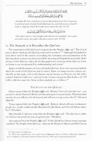The Quraan 57 
•And thus We have sent down to you an Inspiration from ( )tir ( Command. 
You did not know what the Book (Qur'aan) was. nor faith (eetnaan), but We 
made it a light by which We (itiide those whom We will" [42:52] 
^*" •* - * ''"fs"' .-'-*' I'll * —"i',' 
•This (Qur'aan) is a clear insight and evidence for mankind, and a guid-ance 
and a mercy tor people who have certain laith- 1-45:2111 
vi. The Sunnah as it Describes the Qur'aan 
The importance ol the Qur'aan is so great that the Prophet (^) said, "The best of 
you are those who learn the Qur'aan ami teach it to others." 1 "7 Although this hadeeth is 
most often used in the context ol teaching the recitation and memorisation ol the 
Qur'aan, there is no reason not to extend the meaning ol this hadeeth to include all the 
sciences ol the Qur'aan. Alter all, of what good is the recitation ol the Qur'aan it that 
recitation is not accompanied by understanding and action? 
Again, as with the number of verses about the Qur'aan, there exist numerous hadeeth 
about the merits ol the Qur'aan and its reciter. There are many treatises written spe-cifically 
on this topic, such as the famous one by Imaam an-Nasaa'ee (d. 3113 A.H.) 
entitled 'Fadaa'il al-Om'aan', and one by the famous interpreter, Ibn Katheer (d. 778 
A.H.), with the same title. Some of these hadeeth are as follows:'"8 
The Status of the Qur'aan 
Jubayr reported that the Prophet (i^g) said, "Rejoice! For verily, this Qur'aan - one 
part of it is in the Hands of Allaah, and the other part is in your hands. Therefore hold 
on to it, for you will never be destroyed, not will you ever go astray alter it!" (Musnad 
Ahmad). 
'Umar reported that the Prophet (<yg) said, "Indeed, Allaah will raise (or honour) 
people (i.e., in this world and the Hereafter) by this Book, anil He will debase others 
by it" (Muslim). 
Aboo Maalik al-Ash'aree stated that the Prophet ($^,) said, "The Qur'aan is either 
an evidence (or proof) lor you, or against you." (Muslim). 
Anas reported that the Prophet (3g) said, "Verily, Allaah has chosen people amongst 
mankind. The People ol the Qur'aan — they are the People ol Allaah, and His Chosen 
107 Reported In al-ISukliaaree. 
IDS All of these ahadeelh have been taken from Muhammad Naasir al-I)cen al-Albaanee's Sahech al- 
]ami' at-Sagheer u>a Ziyadah, Maktab al-Islaami, Iieirut. l'»S8. and aregraded.<</Aee/r by him. 
 