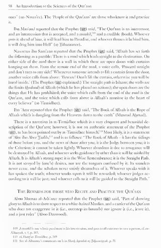 58 An Introduction to the Sciences of the Qur'aan 
ones" (an-X'asaa'cc). The "People ol the Qur'aan' are those who know it and practice 
it. 
Ibn Mas'ood reported that the Prophet (^) said, "The Qur'aan is an intercessor, 
and an intercession that is accepted, and a nuiti/ii/,"" and a credible (book). Whoever 
puts it ahead of him. it will lead him to Paradise, and whoever throws it behind him, 
it will drag him into Hell" (at-Tabaraanee). 
Nawwaas ibn Sam'aan reporteil that the Prophet (^) said, "Allaah has set forth 
the following as a parable: There is a road which leads straight to the destination. On 
either side of the road there is a wall in which there are open doors with curtains 
hanging on them. From the remote end of the road, a voice calls, "Proceed straight 
and don't turn to any side!' Whenever someone intends to lift a curtain from the door, 
another voice calls from above: "Beware! Don't lift the curtain, otherwise you will be-lli 
red inside.' (The Prophet (j^g) explained:) The straight path is Islaam: the walls arc 
the limits (luidood) ofAllaah (which he has placed on actions); the open doors are the 
things that He has prohibited: the voice which calls from the end of the road is the 
Qur'aan, and the voice which calls from above is Allaah's monitor in the heart of 
every believer" (at-Tirmidhee). 
Ibn 'Amr reported that the Prophet (5^g) said. "The Hook of Allaah is the Rope ol 
Allaah which is dangling from the Heavens down to the earth" (Musnad Ahmad). 
There is a narration in at-Tirmidhee which is a very eloquent and beautiful de-scription 
of the Qur'aan; however, it is not an authentic statement of the Prophet 
(:Sfj). as has been pointed out by at-Tirmidhee himself"" Most likely, it is a statement 
ol "Alee ibn Alice Taalib, 1 " and is as follows: "The Book of Allaah - it has the tidings 
of those before you, and the news of those after you; it is the Judge between you; it is 
the Criterion; it cannot be taken lightly. Whoever abandons it due to arrogance will 
be destroyed by Allaah, and whoever seeks guidance by other than it will be misled by 
Allaah. It is Allaah's strong rope; it is the Wise Remembrance; it is the Straight Path. 
It is not strayed by (one's) desires, nor are the tongues confused by it. Its wonders 
never cease, and the scholars never satisfy' themselves of it. Whoever speaks with it 
has spoken the truth; whoever works upon it will be rewarded; whoever judges ac-cording 
to it will be just; and whoever calls to it will be guided to the Straight Path." 
Ti ik Rewards for those who Recitk and Practick ti ii. Qi k'aan 
Aboo Moosaa al-Ash'aree reported that the Prophet (Sg§) said, "Part of showing 
glory to Allaah is to show respect to a white-haired Muslim, and a carrier ofthe Qur'aan 
who does not exaggerate in it (i.e., overstep its bounds) nor ignore it (i.e., leave it), 
and a just ruler" (Aboo Daawood). 
109 kmaahil is one who is persistent in his intercession, and goes to all extremes to save a person, d. an- 
Nihaayah, . 4, p. 303. 
11" . i. Daeefat-Ttrmidhee, p. 349 
1 1 1 See al-Albaanee's comments on it in Slmrh .-U/cediili <ii-~]}ilhuiu>iyyah. p. 71 
 