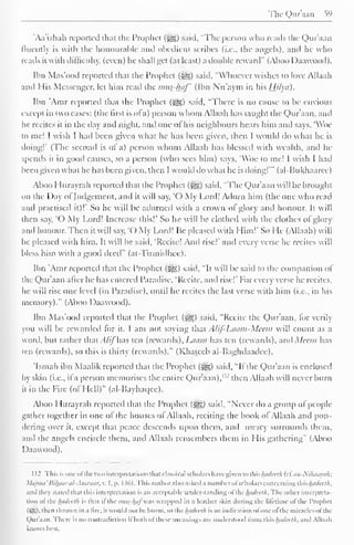 The Qur'aan 59 
'Aa'ishali reported that the Prophet (Jgg) said, "The person who reads the Qur'aan 
lluentlv is with the honourable and obedient scribes (i.e.. the angels), and he who 
reads it with difficulty, (even) he shall get (at least) a double reward" (Aboo Daawood). 
Ibn Mas'ood reported that the Prophet (-^) said, "Whoever wishes to love Allaah 
and His Messenger, let him read the mus-haf (Ibn Nu'aym in his Hilyd). 
Ibn 'Amr reported that the Prophet («?&;) said, "There is no cause to be envious 
except in two cases: (the first is of a) person whom Allaah has taught the Qur'aan, and 
he recites it in the day and night, anil one o! his neighbours hears him and says, 'Woe 
to me! I wish I had been given what he has been given, then I would do what he is 
doing!' (The second is ot a) person whom Allaah has blessed with wealth, anil he-spends 
it in good causes, so a person (who sees him) says. 'Woe to me! I wish I had 
been given what he has been given, then 1 would do what he is doing!'" (al-Bukhaarcc) 
Aboo I lurayrah reported that the Prophet <-ge,) said, "The Qur'aan will be brought 
on the Day ol Judgement, and it will say, 'O My Lord! Adorn him (the one who read 
and practised it)!' So he will be adorned with a crown ol glory and honour. It will 
then say, 'O My Lord! Increase this!' So he will be clothed with the clothes of glory 
and honour. Then it will say, 'O My Lord! Ik pleased with Him!' So He (Allaah) will 
be pleased with him. It will be said, 'Recite! And rise!" and every verse he recites will 
bless him with a good deed" (at-Tirmidhee). 
Ibn 'Amr reported that the Prophet (igg) said, "It will be said to the companion of 
the Qur'aan alter he has entered Paradise, 'Recite, and rise!" For every verse he recites, 
he will rise one level (in Paradise), until he recites the last verse with him (i.e., in his 
memory)." (Aboo Daawood). 
Ibn Mas'ood reported that the Prophet ($g) said, "Recite the Qur'aan, for verily 
you will be rewarded for it. I am not saying that A /if- 1Miim-Meem will count as a 
word, but rather that Alij has ten (rewards), l.auiii has ten (rewards), anil Mean has 
ten (rewards), so this is thirty (rewards)." (Khateeb al-Baghilaadce). 
'Ismail ibn Maalik reported that the Prophet (-^g) said, "If the Qur'aan is enclosed 
by skin (i.e., il a person memorises the entire Qur'aan)."' then Allaah will never burn 
it in the Fire (of Hell)" (al-Bayhaqee). 
Aboo Hurayrah reported that the Prophet (^g) said. "Never do a group of people 
gather together in one of the houses of Allaah. reciting the book of Allaah and pon-dering 
over it, except that peace descends upon them, and mercy surrounds them, 
and the angels encircle them, and Allaah remembers them in His gathering" (Aboo 
Daawood). 
1 12 This is one ofthe two interpretations thai classical scholars have given to this hadceth (ctan-Nifiaaya/i; 
Majma'Bi/waral-Anwaar, v. I, p. 136). This author also asked a numberofscholars concerning this hadceth. 
.mil they Stated thai this interpretation is .mi acceptable understanding of ilic/wi/cc//;. The other interpreta-tion 
ol the hadcelh is that il the mus-lni) was wrapped in a leather skin during the lifetime ol the Prophcl 
I >-T. I . then thrown in a lire, il would not he burnt, so ihc hadcelh is an indication ofoneol I he miracles oil Ik 
Qur'aan. There is no contradiction il both ol these meanings are understood from this hadcelh, and Allaah 
knows best. 
 