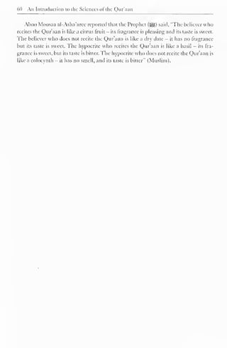 60 An Introduction to the Sciences ol the Qur'aan 
Aboo Moosaa al-Asha'arce reported that the Prophet (^) said, "The believer who 
recites the Qur'aan is like a citrus fruit - its fragrance is pleasing and its laste is sweet. 
The believer who does not recite the Qur'aan is like a dry date - it has no fragrance 
but its taste is sweet. The hypocrite who recites the Qur'aan is like a basil - its fra-grance 
is sweet, but its taste is bitter. The hypocrite who does not recite the Qur'aan is 
like a colocynth - it has no smell, and its laste is bitter" (Muslim). 
 