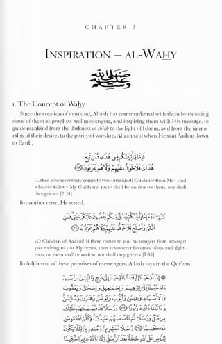 C H A P T E R 3 
Inspiration - al-Wahy 
I. The Concept ofWahy 
Since the creation of mankind, Allaah has communicated with them by choosing 
some ol them as prophets and messengers, and inspiring them with His message, to 
guide mankind from the darkness oi s/iir/{ to the light of Islaam, and from the immo-rality 
ol their desires to the purity ol worship. Allaah said when He sent Aadam down 
to Earth, 
«...then whenever there comes to you (mankind) Guidance from Me - and 
whoever follows My Guidance, there shall he no fear on them, nor shall 
they grieve* |2:38| 
In another verse. He stated, 
«C> Children ol Aadam! If there conies to you messengers from amongst 
you reciting to you My verses, then whosoever becomes pious and right-eous, 
on them shall he no fear, nor shall they grieve" |7:3^| 
In fulfilment of these promises of messengers, Allaah says in the Qur'aan, 
S.<swf' * '<. 'C *. j- >' jf^ * *' ' -V "-V ' 
,- *&**&> Wwf-' m* ' -* -• A ni -* •"  
m - 
 