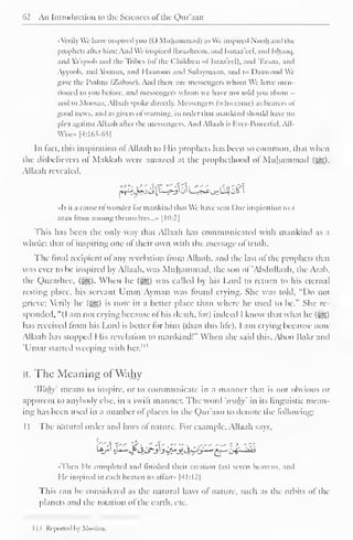 62 An Introduction to the Sciences ofthc Qur'aan 
••Verily We liave inspired you (() Muhammad) as We inspired Nooh and the 
prophets alter him; And We inspired Ibraahccm. and Isinaa'eel. and Ishaaq. 
and Va'qoob and the Tribes (ofthe Children oflsraa'eel), and 'Eesaa, and 
Ayyoob, .tnd Yoonus, and Haaroon and Sulaymaan, and to Daawood Wi 
gave the Psalms (Ztiboor). And there are messengers whom We have men-tioned 
to you before, and messengers whom we have not told you about - 
ami to Moosaa. Allaah spoke directly. Messengers (who came) .is hearers ol 
good news, ami as givers ofwarning, in order that mankind should have no 
plea against Allaah after the messengers. And Allaah is Kvcr-I'owcrlul, All- 
Wise» [4:163-65] 
In tact, this inspiration ol Allaah to His prophets has been so common, that when 
the disbelievers of Makkah were amazed at the prophethood of Muhammad ($^), 
Allaah revealed. 
-*^A»-j vJU^_->-y j' U^c-^UJJ o& i 
••Is it a cause ol wonder lor mankind that We have sent Our inspiration to a 
man from among themselves...'. [10:2] 
This has been the only way that Allaah has communicated with mankind .is a 
whole: that ol inspiring one ol their own with the message ol truth. 
The final recipient ol any revelation from Allaah, anil the last ol the prophets that 
was ever to be inspired by Allaah. was Muhammad, the sou ol 'AbduUaah, the Arab, 
the Qurashee, (j^). When he ($g) was called by his Lord to return to his eternal 
resting place, his servant Umm Ayman was found crying. She was told, "Do not 
grieve; Verily he (g?,) is now in a better place than where he used to be." She re-sponded, 
"(I am not crying because of his death, for) indeed I know that what he (£g;) 
has received from his Lord is better for him (than ibis life). I am crying because now 
Allaah has stopped I lis revelation to mankind!" When she said this. Aboo Bakr and 
Umar started weeping with M> 
hcr. 
II. The Meaning ofWahy 
'Wahy' means to inspire, or to communicate in a manner that is not obvious or 
apparent to anybody else, in a swilt manner. The word 'wti/iy' in its linguistic mean-ing 
has been used in a number of places in the Qur'aan to denote the following: 
1) The natural order and laws of nature. For example. Allaah says. 
••Then He completed and finished their creation (as) seven heavens, and 
I te inspired in each heaven its affair* |4I:I2) 
This can be considered as the natural laws ol nature, such as the orbits of the 
planets anil the rotation ol the earth, etc. 
1 1 
s Reported by Mi 
 