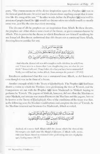 Inspiration - al-Wahy 65 
ports, "The commencement or the divine inspiration upon the Prophet ($gg) was in 
the lorm ol good dreams; he never used to dream about anything except that it came 
true like the rising of the sun." IM In other words, before the Prophet (jg) received his 
mission ol prophethood, he (^g) would see dreams of events which would eventually 
come true, just like the sun rises every morning. 
The dreams ol all the prophets are an inspiration from Allaah. In these dreams, 
the prophets are either shown some event of the future, or given commandments by 
Allaah. This is proven by the dream in which Ibraaheem saw himself sacrificing his 
son Ismaa'ecl. Ibraaheem understood that this dream was a command from Allaah, 
directing him to sacrifice his son. 
•And when he (Ismaa'ecl) was old enough to walk with him, he said, my 
son! I have seen in a dream that I am slaughtering you, so what do you 
think:" (Ismaa'eel) said, 'O my lather, do what you have been commanded! 
Verily, you will find me, inshaa Allaah, Irom amongst the patient's [ $7:102) 
Ibraaheem understood that this was a command from Allaah, as did Ismaa'eel, 
even though it was in the lorm of a dream. 
Another example of this is the Treaty of Hudaybiyah. The Prophet ($g) had been 
shown a vision in which the Muslims were performing the rites of 'Umrah, and the 
Companions set out with the Prophet ($£§) from Madeenah to Makkah hoping to 
perform the 'Umrah. The pagans of Makkah, however, did not allow the Muslims to 
enter Makkah, and a treaty was enacted between the Muslims and the pagans, later to 
be known as the Treaty of Hudaybiyah. One of the conditions of the treaty was that, 
in the following year, the Muslims would return and complete the rites of 'Umrah. As 
the Muslims returned sad-heartened to Madeenah, Allaah revealed, 
••Indeed, of a surely shall Allaah fulfil the dream which He showed I lis 
Messenger; you shall enter the Masjiii al-Haiaain. if Allaah wills, secure, 
with your heads shaved or trimmed (after performing the rites of pilgrim-age), 
(earing none |48:27| 
IH Reported bj al-liukliaurce. 
 
