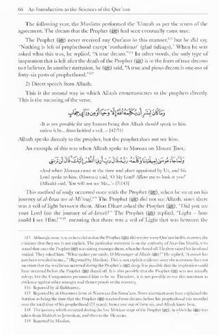 66 An Introduction to the Sciences of the Qur'aan 
The following year, the Muslims performed the 'Umrah as per the terms ol the 
agreement. The dream that the Prophet (^g) had seen eventually came true. 
The Prophet (3§D never received any Qur'aan in this manner, 1 " but he did say, 
"Nothing is left of prophethood except 'mubashiraat (glad tidings)." When he was 
asked what this was, he replied, "A true dream."'"' In other words, the only type of 
inspiration that is left alter the death of the Prophet (-^g) is in the form of true dreams 
to a believer. In another narration, he (^g) said, "A true and pious dream is one out of 
forty-six parts of prophethood."" 7 
2) Direct speech from Allaah. 
This is the second way in which Allaah communicates to the prophets directly. 
This is the meaning of the verse, 
«It is not possible for any human being that Allaah should speak to him 
unless it be... from behind = 
a veil...» |42: 
> I 
] 
Allaah speaks directly to the prophet, but the prophet does not see him. 
An example of this was when Allaah spoke to Moosaa on Mount Toor,: 
,_$!>_/JJ i~iW^JJail "3jIjjJ U><Oj ><uJ£j LilJLJ C$*y *W-LJ_} 
«And when Moosaa came at the lime and place appointed by Us, and his 
Lord spoke to him. (Moosaa) said, "O My Lord! Allow me to look at you!' 
(Allaah) said. 'ou will not see Me...'.. |7:143| 
This method ofwahy occurred once with the Prophet (j§|), when he went on his 
journey of at-Israa tea al-Mi'raaj.m The Prophet (^g) did not see Allaah, since there 
was a veil of light between them. Aboo Dharr asked the Prophet (i^g), "Did you see 
your Lord (on the journey of nl-Isnia)~" The Prophet (^g) replied, "Light - how 
could I see Him?""" meaning that there was a veil of Light that was between the 
1 1 S Although some researchers claim lli.U the Prophet (»g) did receive some Qur'aan in this manner, the 
evidence that they use is not explicit. The particular narration is on the authority ol Anas ibn Maalik. who 
stated that once the I'rophet (3g) was sitting amongst them, when he dozed oil. He then raised his head and 
smiled. They asked him. '"What makes you smile. C) Messenger ol Allaah (55) : " lie replied, "soorah has 
just been revealed to me..." (Reported by Muslim). This is not explicit evidence since the narration does not 
mention that the revelation occurred (/«;•//;# the Prophet's (Jg) sleep. It is possible that the inspiration could 
have occurred before the Prophet (55) dozed off. It is also possible that the Prophet (55) was not actualb 
asleep, but the Companions presumed him to be so. Therefore, it is not possible to use this narration as 
evidence against other stronger and clearer proofs to the contrary. 
1 Id Reported by al-Bukhaarec. 
1 17 Reported by al-Daarimcc from al-N'aw waas ibn Sama'aan. Some commentators have explained the 
traction as being the time that the Prophet (5J3) received true dreams Ik lore his prophethood (six months) 
over the total time ol his prophethood {2i years): hence one out ol lorn six. anil Allaah know best. 
1 18 The journey which occurred during the late Makkan stage of the I'rophet (5g), in which he (5£) « as 
taken from Makkah to Jerusalem, and then to the Heavens. 
I 19 Reported by Muslim. 
 