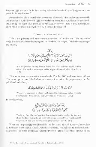 Inspiration - al-Wahy 67 
Prophet (Sg) and Allaah. In fact, seeing Allaah before the Day ofJudgement is not 
possible for any human.'"'" 
Some scholars claim that the last two verses ofSoorah al-Baqarah were revealed in 
this manner (i.e., the Prophet ($yg) received them Irom Allaah. without an intermedi-ary, 
during die night ofal-Israa wa al-Mi'raaj), However, there is no authentic, ex-plicit 
prool lor this opinion, therefore, it cannot be accepted. 
B. With an intermediary 
This is the primary anil most common method ol inspiration. This method ol 
tvahy is when Allaah sends an angel to inspire Mis Messenger. This is the meaning ol 
the phrase, 
* * £ # -* 
•<Ii is not possible lor any human being thai Allaah should speak to him 
unless... I It- sends a messenger, so I le inspires him Willi what He wills..." 
[42:5] 
This messenger was sometimes seen by the Prophet (^) and sometimes hidden. 
The messenger whom Allaah chose to communicate with His prophets was the An-gel 
fibred. .Allaah says. 
4Jioilj eiLii ^c- ,a!JJAjU Jj>A»4 3-*^ ^j^Jh,Cr* 
•Whoever is an enemy lo [ibreel (lei him perish), lor indeed he has broughl 
this (Qur'aan) down to your heart, by Allaah's permission" |2:')7| 
In another verse. 
"And truly this (the Qur'aan) is a Revelation from the Lord of the Worlds: 
which the Trustworthy Spirit (| ibreel) brought down; Upon your heart (() 
Muhammad) that you may be among the vvarners- |26:I92-194| 
When the Prophet (5^5) saw Jibreel lor the first time, his wile Khadeejah took him 
to her uncle. Waraqah ibn Nawfal. who had converted lo Christianity, and was knowl-edgeable 
ot the Torah and Injccl. After the Prophet (*g?,) informed him ol what he had 
12o For the proofs of this, sec Shark 'Aqccdah atTahjuviyyah, p. 196-7. 
 