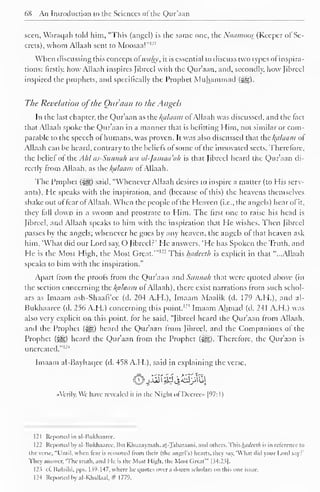 68 An Introduction to the Sciences of the Qur'aan 
. 
seen, Waraqah told him, "This (angel) is the same one, the Naamoos (Keeper of Se-crets), 
whom Allaah sent to Moosaal 
When discussing this concept afwahy, it is essential to discuss two types of inspira-tions: 
firstly, how Allaah inspires Jibrccl with the Qur'aan, and, secondly, how Jibreel 
inspired the prophets, and specifically the Prophet Muhammad 
The Revelation ofthe Ouraan to the Angels 
In the last chapter, the Qur'aan as the Balaam of Allaah was discussed, and the (act 
that Allaah spoke the Qur'aan in a manner that is befitting Him, not similar or com-parable 
to the speech of humans, was proven. It was also discussed that the l{alaam of 
Allaah can be heard, contrary to the beliefs of some of the innovated sects. Therefore, 
the belief of the Ahl as-Sunnah wa al-Jamaa'ah is that Jibreel heard the Qur'aan di-rectly 
from Allaah, as the Balaam of Allaah. 
The Prophet ($§|) said, "Whenever Allaah desires to inspire a matter (to His serv-ants). 
He speaks with the inspiration, and (because of this) the heavens themselves 
shake out of fear ofAllaah. When the people of the Heaven (i.e., the angels) hear ofit, 
they fall down in a swoon and prostrate to Him. The first one to raise his head is 
Jibreel, and Allaah speaks to him with the inspiration that He wishes. Then Jibreel 
passes by the angels; whenever he goes by any heaven, the angels of that heaven ask 
him, 'What did our Lord say, O Jibreel?' He answers, 'He has Spoken the Truth, and 
He is the Most High, the Most Great.'"1 " This hadceth is explicit in that "...Allaah 
speaks to him with the inspiration." 
Apart from the proofs from the Qur'aan and Sunnah that were quoted above (in 
the section concerning the /{cilaam of Allaah), there exist narrations from such schol-ars 
as Imaam ash-Shaafi'cc (d. 204 A.H.), Imaam Maalik (d. 179 A.H.). and al- 
Bukhaaree (d. 256 A.H.) concerning this point. I2! Imaam Ahmad (d. 241 A.H.) was 
also very explicit on this point, for he said, "Jibreel heard the Qur'aan from Allaah, 
and the Prophet (-^g) heard the Qur'aan from Jibreel, and the Companions of the 
Prophet ($^) heard the Qur'aan from the Prophet ($gz). Therefore, the Qur'aan is 
uncreated."' 1 
4 
Imaam al-Bayhaqee (d. 458 A.H.), said in explaining the verse, 
"Verily. We have revealed it in the Night of Decree [97: 1 
) 
121 Reported in al-Uukhaaree. 
122 Reported by al-Hukhaaree. Ibn Khuzaymah. ar.-Tabar.iani. and others. This hadceth is in relerencc to 
the verse. "L'ruil. when tear is removed from their (the angel's) hearts, they say. 'What did your Lord Say?" 
They answer, 'The truth, and He is the Most High, the Most Great'" | .54:23] 
12? cl. [iulaihi. pps. 1 $9-147, where he quotes over a dozen scholars on this one issue. 
124 Reported by al-Khallaal, # 1779. 
 