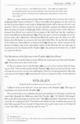 Inspiration - ul-Wahy 69 
This verse means - and Allaah knows best - "We made our angels hear 
it and understand it, and revealed with him what he heard, and so the angel 
descended with the revelation from a higher place (the skies) to a lower one 
(the earth)."-" 
However, some scholars claimed that fibred took the Qur'aan from the Lauhal- 
MtiljJ'oodJi (The Protected Tablet). I2 
'' Those who follow this opinion use the verses in 
the Qur'aan that allude to the Lauhal-Maljfoodli (which will he discussed in the next 
chapter). These evidences, however, do not explicitly mention that Jibrccl took the 
Qur'aan from the Latih al-Mci/jJoodh. Other scholars, primary those of the Ac// 'arces, 
claimed that Jibrccl was inspired the meaning ot the Qur'aan, but the wording is 
either from Jibrccl or Muhammad (^). This opinion is rejected outright, for its ad-herents 
deny what Allaah has affirmed for Himself namely that the Qur'aan is His 
Balaam that He Spoke in a manner and way that befits Him. To say that the wording 
of the Qur'aan is from Jibrccl or Muhammad (#5) denies the whole concept of the 
kalaam of Allaah, and of the miraculous nature of the Qur'aan. In fact, this type ol 
inspiration is for the Sunnah of the Prophet (^) only, and not for the Qur'aan, as shall 
be explained shortly. 
The Revelation ofthe Qur'aan to the Prophet (%&) from Jihreel 
After Jibrccl heard the Qur'aan from Allaah, he communicated this to the Prophet 
(iiSi)- This occurred in one of two ways. 
1 
) 
The revelation came to the Prophet (jig) in a very severe manner, like the ring-ing 
of a hell. This was the hardest for the Prophet (^g), and it is reported that he used 
to break into a sweat, even on very cold nights, when he was being inspired. After this 
state passed, the Prophet (^) remembered what was inspired to him. As the Qur'aan 
says, 
«VerilyWe shall send down to you a heavy speech" |7.?:5| 
2) Jibreel took on the form of a man and came to the Prophet (*^g). This type of 
inspiration was easier for the Prophet (i^g). 
The proof for these two methods is found in the hadeeth of 'Aa'ishah, in which she 
stated that Haarith ibn Hishaam asked the Prophet (3^), "O Allaah's Messenger! 
How is the divine message revealed to you?" He («|§) responded, "Sometimes it comes 
tome like the ringing ofa bell. This form is the hardest on me, and this state passes off 
after I have grasped what is inspired. Sometimes the angel comes to me in the form ol 
man and me, and grasp what he 127 
a talks to I says." 
125 Damishqi, p. 62 
1 26 See Oh. 4, under 'The Stages ofRevelation', tor a more detailed discussion ofthe Lauh al-MalijoodJi. 
127 Narrated by al-Kukhaarce 
 