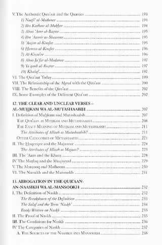 1 
V The Authentic Qira'aat and the Qaarees 193 
1) Naafi' al-Madanee 194 
2) Ibn Katheer al-Mal{kce 194 
3) Aboo 'Amr al-Basjee 195 
4) Ibn 'Aamir as-Shaamee 195 
5) 'Aasjm al-Koofee 195 
6) Hamza al-Koofee 196 
7) Al-Kisaa'ee 196 
8) Aboo /afar al-Madanee 197 
9) Ya'qoob al-Basjee 197 
10)Khalaf 197 
VI. The Qira'aat Today 199 
VII. The Relationship of the Ahruf with the Qira'aat 200 
VIII. The Benefits of the Qira'aat 202 
IX. Some Examples of the Different Qira'aat 202 
12. THE CLEAR AND UNCLEAR VERSES - 
AL-MUHKAM WA AL-MUTASHAABIH 207 
I. Definition of Muhkam and Mutashaabih 207 
The Qur'aan as Mihkam and Mutashaabih 208 
The Exact Meaning of Mihkam and Mutashaabii i 2 1 
The Attributes ofAllaah as Mutashaabih? 21 
Other Categories of Mutashaabih 221 
II. The Haqeeqee and the Majaazee 224 
The Attributes ofAllaah as Majaaz? 225 
III. The 'Aam and the Khaas 228 
IV The Mutlaq and the Muqayyad 229 
VThc Mantooq and Matlioom 230 
VI. The Naasikh and the Mansookh 231 
13. ABROGATION IN THE QUR'AAN-AN- 
NAASIKH WA AL-MANSOOKH 232 
I. The Definition of Naskh 232 
The Breakdown ofthe Definition 233 
The Salafand the Term 'Nas/(h' 234 
Booths Written on Nasf(h 235 
II. The Proofof Naskh 235 
III. The Conditions for Naskh 236 
IV The Categories of Naskh 237 
A. The Sources of the Naasikh and Mansookh 238 
 