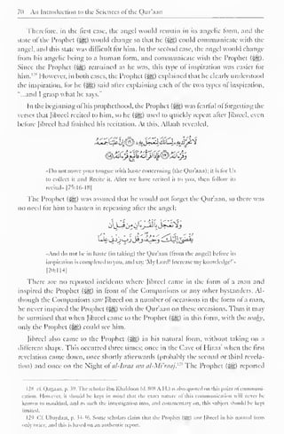 7(i An Introduction to the Sciences ol the Qur'aan 
Therefore, in the first case, the angel would remain in its angelic form, and the 
state of the Prophet (5g£) would change so that he ($yg) could communicate with the 
angel, and this state was difficult for him. In the second case, the angel would change 
from his angelic being to a human form, and communicate with the Prophet ($jg). 
Since the Prophet ($£;) remained as he was, this type of inspiration was easier for 
him. 1 "* However, in both cases, the Prophet (?yg) explained that he clearly understood 
the inspiration, lor he («gg) said alter explaining each of the two types ol inspiration, 
"...and I grasp what he says." 
In the beginning ol his prophethood, the Prophet (#g) was learlul ol forgetting the 
verses that Jibreel recited to him, so he ($g) used to quickly repeat after fibred, even 
before Jibreel had finished his recitation. At this. Allaah revealed. 
I )o not move vour tongue with haste concerning (the Qur aan); it is lor Us 
to collect it and Recite it. Alter we have recited il to you. then fellow its 
recital.. 175:16-18) 
The Prophet (-^) was assured that he would not forget the Qur'aan, so there was 
no need lor him to hasten in repealing alter the angel: 
And do not he in haste (in taking) the Qur'aan (Irom the angel) before us 
inspiration is completed lo you. and say. 'My Lord! Increase my knowledge!'" 
|20:ll-l| 
There are no reported incidents where Jibreel came in the form ol a man and 
inspired the Prophet («ys,) in Iront ol the Companions or any other bystanders. Al-though 
the Companions saw Jibreel on a number of occasions in the form ol a man, 
he never inspired the Prophet («gg) with the Qur'aan on these occasions. Thus it may 
be surmised that when Jibreel came to the Prophet (j^g) in this form, with the iculv,', 
only the Prophet (§g) could see him. 
Jibreel also came to the Prophet (£g) in his natural form, without taking on a 
different shape. This occurred three times; once in the Cave ol Hiraa' when the first 
revelation came down, once shortly afterwards (probably the second or third revela-tion) 
and once on the Night of al-lsraa wa al-Mi'raaj. 12 The Prophet (^g) reported 
I2S cl. Qattaan. p. 39. The scholar Ibn Khaldoon (a. SOS A.H.) is also quoted on iliis point ol conimuni-cation. 
However, it should he kept in mind that the exaet nature ol this communication will never he 
known to mankind, and as such the investigation into, and commentary on. this subject should be kept 
limited. 
129 ("II. I'baydi.ii, p. $4-36. Some scholars claim that the Prophet (Jg) saw Jibreel in his natural lorm 
only twice, and this is based on an authentic report. 
 