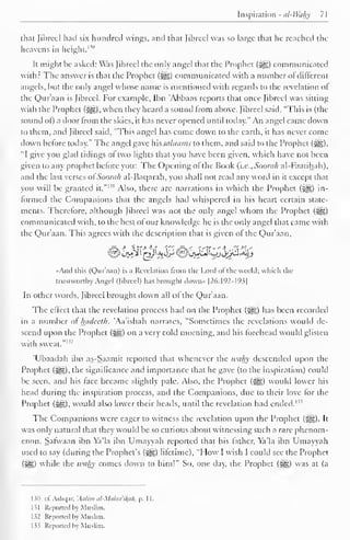 [aspiration - nl-Wahy 71 
that fibred had six hundred wings, and that fibred was so large that he readied the 
heavens in height. 1 '" 
It might be asked: Was fibreel the only angel that the Prophet («yg) communicated 
with? The answer is that the Prophet (3^5) communicated with a number ol different 
angels, but the only angel whose name is mentioned with regards to the revelation of 
the Qur'aan is fibreel. For example, Ibn 'Abbaas reports that once Jibrecl was sitting 
with the Prophet (S^g), when they heard a sound from above, fibreel said. "This is (the 
sound ol) a door Irom the skies, it has never opened until today." An angel came down 
to them, and Jibrecl said, "This angel has come down to the earth, it has never come 
down before today." The angel gave his salaams to them, and said to the Prophet (%), 
"I give you glad tidings of two lights that you have been given, which have not been 
given to any prophet before you: The Opening of the Book (i.e., Soorah al-Faatihah), 
and (he last verses of Soorah al-Baqarah, you shall not read any word in it except that 
you will be granted it." 
1 ' 1 Also, there are narrations in which the Prophet ($yg) in-formed 
the Companions that the angels hail whispered in his heart certain state-ments. 
Therefore, although fibreel was not the only angel whom the Prophet (5gg) 
communicated with, to the best ofour knowledge he is the only angel that came with 
the Qur'aan. This agrees with the description that is given ol the Qur'aan, 
«And this (Qur'aan) is a Revelation from the Lord ofthe world; which the 
trustworthy Angel (Jibrcel) has brought dovvn» |26:192-193| 
In other words, fibreel brought down all ol the Qur'aan. 
The effect that the revelation process had on the Prophet (3|g) has been recorded 
in a number of luidccth. 'Aa'ishah narrates, "Sometimes the revelations wotdd de-scend 
upon the Prophet ($yg) on a very cold morning, and his forehead would glisten 
with sweat."1*2 
'Ubaadah ibn as-Saamit reported that whenever the wahy descended upon the 
Prophet (^), the significance and importance that he gave (to the inspiration) could 
be seen, and his face became slightly pale. Also, the Prophet (^) would lower his 
head during the inspiration process, and the Companions, due to their love for the 
Prophet (£§§)) would also lower their heads, until the revelation had ended. I,! 
The Companions were eager to witness the revelation upon the Prophet (^,). It 
was only natural that they would be so curious about witnessing such a rare phenom-enon. 
Safwaan ibn Ya'la ibn Umayyah reported that his lather, Ya'la ibn Umayyah 
used to say (during the Prophet's (J^g) lifetime), "How I wish I could see the Prophet 
(3g) while the wahy comes down to him!" So, one day, the Prophet (%£g) was at (a 
130 cCAshqar, 'Aalim al-Malaa'iah, p, II. 
131 Reported by Muslim. 
132 Reported by Muslim. 
133 Reported by Muslim. 
 