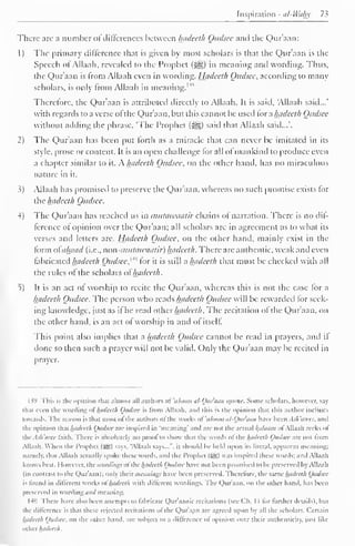 Inspiration -at-Whhy 73 
There arc a number of differences between hadeeth Qudsee and die Qur'aan: 
1 ) The primary difference that is given by most scholars is that the Qur'aan is the 
Speech of Allaah, revealed to the Prophet («^g) in meaning and wording. Thus, 
die Qur'aan is from Allaah even in wording. Hadeeth Qudsee, according to many 
scholars, is only from Allaah in meaning."'' 
Therefore, the Qur'aan is attributed directly to Allaah. It is said, Allaah said...' 
with regards to a verse ol the Qur'aan, but this cannot be used tor a hadeeth Qudsee 
without adding the phrase, 'The Prophet (^) saiil that Allaah said...'. 
1) The Qur'aan has been put forth as a miracle that can never be imitated in its 
style, prose or content. It is an open challenge lor all ol mankind to produce even 
a chapter similar to it. A. hadeeth Qudsee. on the other hand, has no miraculous 
nature in it. 
3) Allaah has promised to preserve the Qur'aan, whereas no such promise exists for 
the hadeeth Qudsee. 
4) The Qur'aan has reached us in mutawaatir chains ol narration. There is no dif-ference 
ot opinion over the Qur'aan; all scholars are in agreement as to what its 
verses and letters are. Hadeeth Qudsee. on the other hand, mainly exist in the 
form oiahaad (i.e.. non-mutatraatir) hadeeth. There are authentic, weak and even 
fabricated hadeeth Qudsee, 1 '" tor it is still a hadeeth that must be checked with all 
the rules of the scholars ofhadeeth. 
5) It is an act of worship to recite the Qur'aan, whereas this is not the case for a 
hadeeth Qudsee. The person who reads hadeeth Qudsee will be rewarded for seek-ing 
knowledge, just as if he read other hadeeth. The recitation of the Qur'aan. on 
the other hand, is an act of worship in and ot itself. 
This point also implies that a hadeeth Qudsee cannot be read in prayers, and if 
done so then such a prayer will not be valid. Only the Qur'aan may be recited in 
prayer. 
159 This is tlii- opinion that almost .ill authors of 'uloom al-Qitr'aan quote. Some scholars, however, n.i> 
thai even the wording <>l hadeeth Qudsee is from Allaah, and this is the opinion that this author inclines 
towards. The reason is thai most of tin- authors ofthe works of 'uloom til-Ot<iuiii have been Ash'arees. ami 
the opinion that hadeeth Qudsee arc inspired in "meaning' and are not die actual kfilaam ol Allaah reeks o! 
fhcAsh'aree laith. There is absolutely no prool to show that the words ol the hadeeth Qudsee are not Iroin 
Allaah. When the Prophet (SSO says, "Allaah savs...". it should be held upon its literal, apparent meaning: 
namely, that Allaah actually spoke these weirds, and the Prophet (JS) was inspired these words; and Allaah 
knows best. I iowever. the wording? ofthe hadeeth Qudsee have not been promised to he preserved by Allaah 
(in contrast to the Qur'aan); only their mornings have been preserved. Therefore, the same hadeeth Qudsee 
is found in dilierent works ol hadeeth with dillerent wordings. The Qur'aan. on the other hand, has been 
preserved in wording and meaning. 
I4H There have also been attempts to fabricate Quraanic recitations (see ('h. 1 1 for further details), but 
the difference is that these rejected recitations ot the Qur'aan arc agreed upon by all the scholars. Certain 
hadeeth Qudsee. on the other hand, are subject to a difference ot opinion over their authenticity, just like 
other hadeeth. 
 