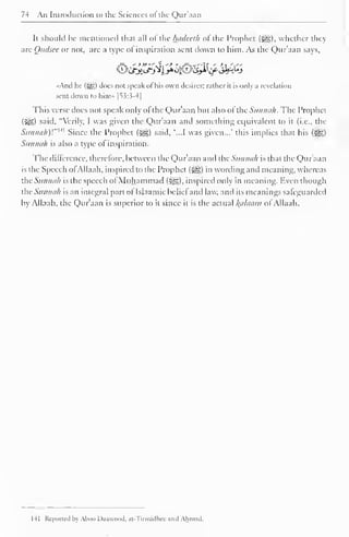 74 An Introduction to the Sciences of the Qur'aan 
It should be mentioned that all of the hadeeth of the Prophet (•©£), whether they 
are Qttdsee or not, are a type of inspiration sent down to him. As the Qur'aan says, 
"And he (%g,) does not speak of his own desires: rather it is only a revelation 
sent down to him» |^3:3-4| 
This verse does not speak only ofthe Qur'aan but also ofthe Sunnah. The Prophet 
(ijl) said. "Verily, I was given the Qur'aan and something equivalent CO it (i.e., the 
Siinini/i)'."" 1 Since the Prophet ($£,) said. '...I was given..." this implies that his (JH) 
Sunnah is also a type of inspiration. 
The difference, therefore, between the Qur aan and the Sunnah is that the Quraan 
is the Speech of Allaah, inspired to the Prophet f^g) in wording and meaning, whereas 
dieSunnah is the speech of Muhammad (^g), inspired only in meaning. liven though 
thcSunneih is an integral part of Isiaamic belief and law. and its meanings safeguarded 
by Allaah, the Qur'aan is superior to it since it is the actual Balaam ol Allaah. 
HI Reported by Alioo Da.iwnod. at Tirmidhee and Ahmad. 
 