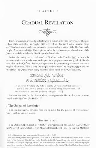 C H A P T E R 4 
Gradual Revelation 
The Qur'aan was revealed gradually over a period ol twenty-three years. The pro-cedure 
ofthe tvahy that the Prophet (3gg) received was discussed in the previous chap-ter.; 
This chapter now seeks to explain the piece-meal revelation ol the Qur'aan to the 
Prophet Muhammad (J^g). This topic includes the various stages ol revelation ol the 
Qur'aan, and the wisdom behind its gradual revelation. 
Before discussing the revelation of the Qur'aan to the Prophet (5gg), it should be 
mentioned that the revelations lo the previous prophets were not gradual like the 
revelation of the Qur'aan. Rather, each previous Scripture was given to the particular 
prophet all at once. This is why the people at the time of the Prophet (&,) were sur-prised 
that the Qur'aan was being revealed piece-meal, as the Qur'aan says, 
Those wlio disbelieve :isk. 'Why is not the Qur'aan revealed all at oncer' 
Thus (it is sent down in parts) so thai We may strengthen your heart, ami 
Wc have revealed it to you. gradually, in siages» |2S:.$2| 
Another proof for this fact is that Moosaa was given the Torah all at once, as men-tioned 
in the Qur'aan (7: 144-1 54). 
MJ 
I. The Stages of Revelation 
The vast majority ol scholars hold the opinion that the process ol revelation oc-curred 
in three distinct stages: 
The first stage 
The Qur'aan, the Speech of Allaah, 1 " was written on the Luiili al-Mahfoodh. or 
the Preserved Tablet, which is with Allaah, all Praise be to Him. The I.tut/i al-Makfoodh 
M cf. Baazmool lor a more detailed discussion, v. I, p.40-42. 
H' Sec The Qur'aan as the Speech ol Allaah' in Ch. 2. Note the difference hctwecn this point, ami die 
beliefof the Ash'arees. The Ash'arees claim that the Arabic Qur'aan tu exist until it was written and 
Created in I lie Lctuh al-Mahfondh. whereas A/il as-Simmi/i claim dial die Qur'aan existed widioul any begin-ning 
(from eternity) as the Jplaam ofAllaah, and waswritten in theLauh al-Mahfoodh before the creation ol 
.-J .L 
 