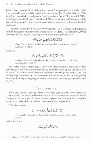 76 An Introduction to the Sciences ofthe Qur'aan 
is the Tablet upon which all ot the things that will happen from the creation oJ the 
Heavens and Earth, until the end of time, are written. The Prophet (5|g) said. "The 
first thing that Allaah created was the Pen. He said to it, "Write!" It responded, "() My 
Lord! And what shall I writer" Allaah said, "Write the destiny ol all things, until the 
Day ol Judgement. This writing occurred and was preserved on the Liii</j_ al- 
Mahfoodh. 
Therefore, included in the Lauhal-Mahfoodh is the text ofthe Qur'aan. The method 
ol this writing, and when it occurred, is known only to Allaah. The tact that the Qur'aan 
is written on the Lauhal-Mahfoodh is mentioned in the Qur'aan itself: 
••Nay! This is indeed .1 Glorious Qur'aan! (Inscribed) in the Lauhal* 
Malgoodh.. [85:21-2] 
and also. 
••And this is indeed a Noble Qur'aan; In a Book well-guarded (i.e., the Lauh 
al-Mahfoodk)» [56:77-78] 
Part ol the wisdom ot this stage is to prove to the believers the authenticity ofthe 
Qur'aan, as it was written down even before its revelation, in a place that guarantees 
its safety. This is also a manilestation ol the infinite knowledge ol Allaah, as the Lauh 
al-Mahfoodh has written on it all the commands and decrees of Allaah. The Qur'aan 
describes the Lauh al-Mahfoodh as having everything - small or big - recorded on it 
(54:53). 
The second stage 
From the Lauh al-Mahfoodh, Allaah revealed the Qur'aan to the lower heavens, in 
a place called "The House of Honour" (cd-Bayt al-'Izza). This revelation occurred in 
Ramadaan, on the Night ol Decree (Lay/ut al-Oadr). The proof for this is found in 
some verses ol the Qur'aan, and the statements ofthe Companions. 
The Qur'aan states, 
•• The month ol Ramadaan is the month in which the Qur'aan was revealed...- 
[2:185] 
and it also states. 
!5^3J^<^4l^j3lLil 
I -14 Reported by Aboo Daawood. Sec Shark 'Aqeedah at-Tahaawiyyuh, p, 264. for further details. 
 