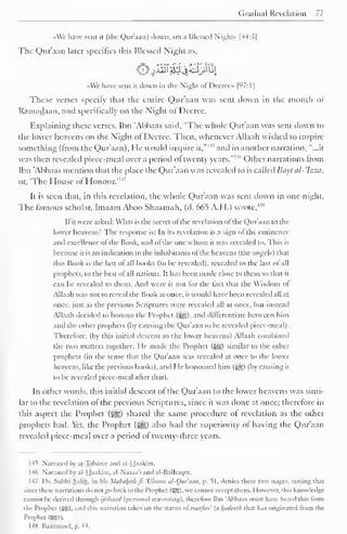 Gradual Revelation 77 
«We have sent it (the Qur'aan) down, on a Blessed Night- |44:s| 
The Qur'aan later specifics this Blessed Night as, 
«We have sent it down in the Night of Decree* 1 97:1 
1 
These verses specify that the entire Qur'aan was sent down in the month or 
Ramadaan, and specifically on the Night of Decree. 
Explaining these verses, Ihn 'Abbaas said, "'The whole Qur'aan was sent down to 
the lower heavens on the Night of Decree. Then, whenever Allaah wished to inspire 
something (from the Qur'aan), He would inspire it," 
l4, and in another narration, "...it 
was then revealed piece-meal over a period of twenty years." 1 '"' Other narrations from 
Ibn 'Abbaas mention thai the place the Qur'aan was revealed lo is called Bayi al-'hza, 
or, "The House of Honour.' 14 ' 
It is seen thai, in this revelation, the whole Qur'aan was sent down in one night. 
The famous scholar, Imaam Aboo Shaamah, (d. 665 A.H.) wrote,H" 
If it were asked: What is the secret of the revelation of the Qur'aan to the 
lower heavens? The response is: In its revelation is a sign of the eminence 
and excellence of the Book, and of the one whom it was revealed to. This is 
because it is an indication to the inhabitants of the heavens (the angels) that 
this Book is the last of all hooks (to be revealed), revealed to the last <>l all 
prophets, to the best ofall nations. It has been made close to them so that it 
can be revealed to them. And were it not for the fact that the Wisdom ol 
Allaah was not to reveal the Book at once, it would have been revealed all at 
once, just as the previous Scriptures were revealed all at once, but instead 
Allaah decided to honour the Prophet (5g5). and differentiate between him 
and the other prophets (by causing the Quraan to be revealed piece-meal). 
Therefore, (by this initial descent to the lower heavens) Allaah combined 
the two matters together: He made the Prophet (5g) similar to the other 
prophets (in the sense that the Qur'aan was revealed at once to the lower 
heavens, like the previous books), and He honoured him (3g) (by causing it 
to be revealed piece-meal after that). 
In other words, this initial descent of the Qur'aan to the lower heavens was simi-lar 
to the revelation of the previous Scriptures, since it was done at once; therefore in 
this aspect the Prophet ($tg) shared the same procedure of revelation as the other 
prophets had. Yet, the Prophet ($£) also had the superiority of having the Qur'aan 
revealed piccc-meal over a period of twenty-three years. 
145 Narrated by aj-Tabaree ami al-Haakim. 
146 Narrated by al-Haakim, al-Nasaa'i and al-Baihai|ce. 
147 Dr. Subhi Salih. in his Mabahithfi 'Uloom at-Qur'aan, p. SI. denies these two stages, stating thai 
since these narrations do not go back to the Prophet (SS). we cannot accept them. However, this knowledge 
cannot be derived through ijtihaail (personal reasoning), therefore Ibn Abbaas must have heard this from 
the Prophet (5SS). and this narration takes on the status oi marftm' (a Inulcclh lh.it has originated trom the 
Prophet Qg)). 
148 Baazmool, p. 44. 
 