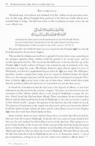78 An Introduction to the Sciences ot the Qur'aan 
THE THIRD STACK 
The final stage of revelation was alluded to by Ibn 'Abhaas in his previous narra-tion. 
In this stage, Jibrccl brought those portions of the Qur'aan which Allaah com-manded 
him to bring. The Qur'aan refers to this revelation in many verses. In one 
verse. Allaah says, 
-a ' % 
«And truly this (Qur'aan) is a revelation from the Lord of the Worlds; Which 
the trustworthy Spirit (Angel Jibreel) has brought down: I'pon Your heart 
(O Muhammad), so thai you may he one of the vvarncrs» |26:192-4| 
The procedure by which the Qur'aan was inspired to the Prophet (-^) has already 
been discussed in the previous chapter. 
This gradual revelation occurred over a period of twenty-three years, according to 
the strongest opinion. Some scholars hold this period to be twenty years, and yet 
another group twenty five. The reason for this difference is the fact that the age ol the 
Prophet (•yg) is itself a subject of dispute; the narrations state it variously to be sixty, 
sixty three, or sixty live years. All scholars, however, agree thai he spent ten years in 
Madeenah, and that his prophethood began when he (-^) was forty. The difference, 
therefore, revolves around how many years he stayed in Makkah before the hijnih. 
1 low ever, the strongest opinion, and the opinion that is widespread among the Mus-lims, 
is that he (S^g) passed away at the age of sixty-three, which would then imply 
that the period in which the Qur'aan was sent down was twenty-three years. 
It should be remembered that the Qur'aan is the Speech of Allaah, as has been 
elaborated anil discussed in the previous chapter. Therefore, it is incorrect to use the 
narrations of Ibn Abhaas which allude to the Lauh al-Mahfoodh to negate the feet 
that [ibreel heard the Qur'aan from Allaah. These narrations do not mention that 
Jibreel took the Qur'aan from the Lauh al-Mahfoodh: in fact, the narration is explicit 
in that Allaah would "...inspire" the portion of the Qur'aan that He wished to reveal. 
The process ot inspiration to the angels was discussed, and it was shown that Jibreel 
heard the Qur'aan from Allaah. In other words, what Jibreel recited to the Prophet 
($£>) were the words that Allaah Spoke to him. 
Some scholars, however, have inferred from these narrations that Jibreel took the 
Qur'aan from the Lauh al-Mahfoodh. As lor the.sh 'area, most of them claimed that 
this was the only method by which Jibreel received the Qur'aan. This opinion is re-jected 
immediately, as this denies the whole concept of the Qur'aan being the actual 
l{cilaam ot Allaah. However, other scholars stated that Jibreel heard the Qur'aan from 
Allaah and took the Qur'aan from the Lauh al-Mahfoodh. Whether Jibreel also took 
the Qur'aan Irom the Lauh al-Mahfoodh or not, is, as az-Zarqaanec stated, "...not ol 
great importance, as long as we are sure the source ol revelation is Allaah alone." 1 
H'» az-Zarqaanee, p. 49. 
 