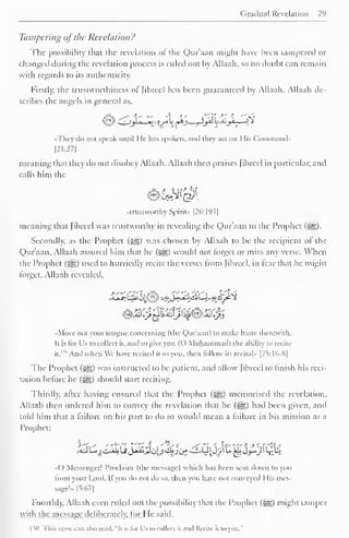 Gradual Revelation 7l 
> 
Tampering ofthe Revelation? 
The possibility that the revelation of the Qur'aan might have been tampered or 
changed during the revelation process is ruled out by Allaah, so no doubt can remain 
with regards to its authenticity. 
Firstly, the trustworthiness of fibred has been guaranteed by Allaah. Allaah de-scribes 
the angels in general as. 
•They il" mil speak until lie- has spoken, anil they acl on Mis Command* 
|21:27| 
meaning that they do not disobey Allaah. Allaah then praises Jibreel in particular, and 
calls him the 
"trustworthy Spirit.. |26:19.i| 
meaning thai Jibreel was trustworthy in revealing the Qur'aan to the Prophet (^). 
Secondly, as the Prophet (^g) was chosen by Allaah to be the recipient ot the 
Qur'aan, Allaah assured him that he (sgg) would not forget or miss any verse. When 
the Prophet (#5) used to hurriedly recite the verses from Jibreel, in tear that he might 
forget, Allaah revealed. 
•Move not your tongue concerning (the Qur'aan) to make haste therewith. 
Il is for Us to collect it. anil to give you (( ) Muhammad) the ability to recite 
it." And when We have recited it to you. then follow its recital" [75:16-8] 
The Prophet (^g) was instructed to be patient, and allow Jibreel to finish his reci-tation 
before he ($^) should start reciting. 
Thirdly, after having ensured that the Prophet (#*) memorised the revelation, 
Allaah then ordered him to convey the revelation that he («yg) hail been given, and 
told him thai a failure on his part to do so would mean a failure in his mission as a 
Prophet: 
() Messenger! Proclaim (the message) which has been sent down to you 
from your Lord. If you do not do so. then you have nor conveyed 1 lis mes-sage!- 
[5:67] 
Fourthly, Allaah even ruled out the possibility that the Prophet (5S) might tamper 
wall the message deliberately, lor I le said. 
ISO This verse cm also read, "It is for Us to collect II and Recite il in you." 
 