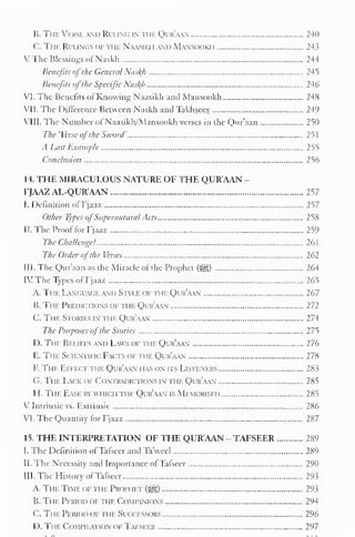 B. The Verse and Ruling in the Qijr'aan 240 
C. The Rulings of the Naasikh and Mansookh 243 
: The Blessings of Naskh 244 
Benefits ofthe Genera/ Nas^h 245 
Benefits ofthe Specific Nasl{h 246 
VI. The Benefits ol Knowing Naasikh and Mansookh 248 
VII. The Difference Between Naskh and Takhsees 249 
VIII. The Number of Naasikh/Mansookh verses in the Qur'aan 250 
The 'Verse ofthe Sword' 251 
A Last Example 2^5 
Conclusion 256 
14. THE MIRACULOUS NATURE OF THE QUR'AAN - 
FJAAZAL-QUR'AAN 257 
I. Definition of I'jaaz 257 
Other Types ofSupernatural Acts 258 
II. The Proof for I'jaaz 259 
The Challenge! 261 
The Order ofthe Verses 262 
III. The Qur'aan as the Miracle of the Prophet (^) 264 
IV The Types ofI'jaaz 265 
A. The Language and Style of the Qur'aan 267 
B. The Predictions of n n. Qur'aan 272 
C. The Stories in the Qur'aan 274 
The Purposes ofthe Stories 275 
D. The Beliefs and Laws of the Qur'aan 276 
E. The Scientific Facts ofthe Qur'aan 278 
F. The Effect the Qur'aan has on its Listeners 283 
G. The Lack ok Contradictions in the Qur'aan 285 
H. The Ease by which the Qur'aan is Memorised 285 
V Intrinsic vs. Extrinsic 286 
VI. The Quantity for I'jaaz 287 
15. THE INTERPRETATION OF THE QUR'AAN - TAFSEER 289 
I. The Definition of Tafseer and Ta'weel 289 
II. The Necessity and Importance ofTafseer 290 
III. The History ofTafseer 293 
A. The Time of ti ie Proim iet (|j|) 293 
B. The Period of the Companions 294 
C. Ti ie Period of the Successors 296 
D. Tin- CoMiMLvnoN oi- Tafseer 297 
 
