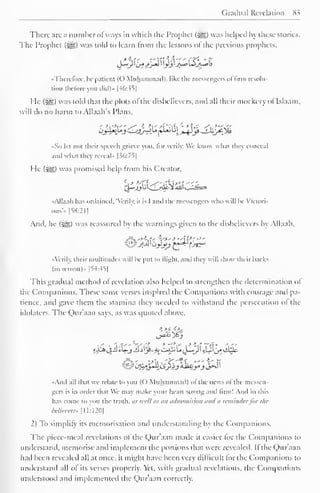 Gradual Revelation S3 
There are a number ofways in which the Prophet (2g) was helped by these stories. 
The Prophet ($g) was told to learn rrom the lessons ol the previous prophets, 
it's ' yt >.-J," -** l"'^'* • f** 
"Therefore, he patient ((.) Muhammad), like the messengers ol firm resolu-tion 
(before you did)" |46:>S| 
He (S^) was told that the plots of the disbelievers, and all their mockery of Islaam. 
will do no harm to Allaah's I'lans, 
_ -—^ . - - ^LjjJ-~>y> j*i«j Li  
% 
jj$}^i ^_iXy£-_"% 
• So let not their speech grieve you. lor verily. We know what they conceal 
anil what they reveal" |36:75| 
He (-gg) was promised help Irom his Creator, 
&$k£2&'&£ 
••Allaah has ordained . "Verily, it is I ami the messengers who will be Victori-ous".. 
[58:211 
And. he (-^g) was reassured by the warnings given to the disbelievers by Allaah, 
'•Verily, their multitudes will be put to llighl. anil they will show their hacks 
(in retreat)" [54:45J 
This gradual method of revelation also helped to strengthen the determination of 
the Companions. These same verses inspired the Companions with courage and pa-tience, 
and gave them the stamina they needed to withstand the persecution ol the 
idolaters. The Qur'aan says, as was quoted above, 
>>s •£>, 
l 
'-'{'t > ''*' i-*iif T'r'* •<" 
. ' . - X'-'' 
•<Anil all that we relate to you (() Muhammad) ol the news ol the messen-gers 
is in order that We may make your heart strong ami firm! And in this 
has come to you the truth, as well as ait admonition <tn<l ,i reminder for the 
believers* [11:1201 
2) To simplify its memorisation and understanding by the Companions. 
The piece-meal revelations ol the Qur'aan made it easier lor the Companions to 
understand, memorise and implement the portions that were revealed. If the Qur'aan 
had been revealed all at once, it might have been very difficult lor the Companions to 
understand all of its verses properly. Yet, with gradual revelations, the Companions 
understood and implemented the Qur'aan correctly. 
 