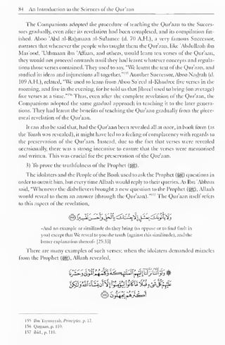 84 An Introduction to the Sciences ol the Qur'aan 
The Companions adopted the procedure of teaching the Qur'aan to the Succes-sors 
gradually, even alter its revelation had been completed, and its compilation fin-ished. 
Aboo 'Abd al-Rahmaan al-Sulamce (d. 70 A.H.), a very famous Successor, 
narrates that whenever the people who taught them the Qur'aan, like 'Abdullaah ibn 
Mas'ood, 'Uthmaan ibn 'Affaan, and others, would learn ten verses of the Qur'aan, 
they would not proceed onwards until they had learnt whatever concepts and regula-tions 
those verses contained. They used to say, "We learnt the text ot the Qur'aan, and 
studied ideas and injunctions all together." 1 ^ its Another Successor, Aboo Nadrah (d. 
109 A.H.), related, "We used to learn from Aboo Sa'eed al-Khudree five verses in the 
morning, and five in the evening, tor he told us that fibred used to bring (on average) 
' 
five verses at a time."1 
1 
' Thus, even after the complete revelation of the Qur'aan, the 
Companions adopted the same gradual approach in teaching it to the later genera-tions. 
They had learnt the benefits of teaching the Qur'aan gradually from the piece-meal 
revelation ot the Qur'aan. 
It can also be said that, had the Qur'aan been revealed all at once, in book lorm (as 
the To rah was revealed), it might have led to a feeling ot complacency with regards to 
the preservation ot the Qur'aan. Instead, due to the fact that verses were revealed 
occasionally, there was a strong incentive to ensure that the verses were memorised 
and written. This was crucial for the preservation of the Qur'aan. 
3) To prove the truthfulness of the Prophet (-^). 
The idolaters and the People ot the Book used to ask the Prophet («yg) questions in 
order to outwit him, but every time Allaah would reply to their queries. As Ibn 'Abbaas 
said, "Whenever the disbelievers brought a new question to the Prophet (3|D, Allaah 
would reveal to them an answer (through the Qur'aan)." 1 '" The Qur'aan itsell refers 
to this aspect of the revelation, 
»And no example or similitude do they hring (to oppose or to find fault in 
you) except dial We reveal to you the truth (against this similitude), and the 
better explanation thereof" [25:33] 
There are many examples of such verses; when the idolaters demanded miracles 
from the Prophet (jg), Allaah revealed. 
155 Ibn Taymiyyah. Principles, p. 12. 
156 Qattaan. p. 110. 
157 ibid., p. 110. 
 
