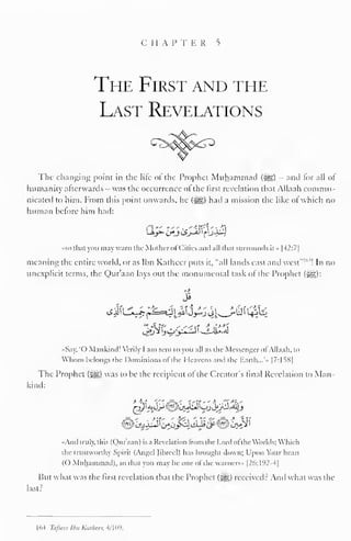i II A l 
J 
1 I. R 5 
The First and the 
Last Revelations 
The changing point in the lite ol the Prophet Muhammad (-^S) - and lor all ol 
humanity afterwards was the occurrence ol the first revelation that Allaah commu-nicated 
to him. From this point onwards, he (-^) had a mission the like of which no 
human before him had: 
•so thai you may warn the Mother ofCities and nil that surrounds it » |42:7| 
meaning the entire world, or as Ihn Katheer puts it, "all lands east and west" 1 "4 
! In no 
unexplicit terms, the Qur'aan lays out the monumental task of the Prophet (^g): 
3 
••Say, '() Mankind! Verily 1 am sent to you all as the Messenger ol Allaah. to 
Whom belongs the Dominions ot the I leavens anil the Earth... • |7:1SS| 
The Prophet ($^,) was to be the recipient of the Creator's final Revelation to Man-kind: 
•And truly, this (Qur'aan) is a Revelation from the Lord ofthe Worlds: Which 
the trustworthy Spirit (Angel Jibreel) has brought down; Upon Your heart 
(O Muhammad), so that you may be one of the warners» [26:192-4] 
But what was the first revelation that the Prophet (5^5) received? And what was the 
last? 
1 64 Thfseer tbn K.ir/im 4/ 109. 
 