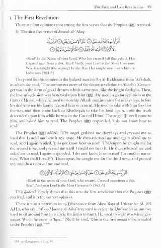 The First and Last Revelations 89 
l. The First Revelation 
There are four opinions concerning the first verses that the Prophet (-yg> received. 
1 ) The first five verses of Somali al-'Alaq: 
•Read! In the Name of your L.ord, Who has created (all that exists}. I las 
Created man from a clot. Read! Verily, your Lord is the Most Generous. 
Who lias taught (the writing) by the Pen. Mas taught man that which he 
knew not- [96:1-5] 
The prool lor this opinion is ic hadecth narrated by al-Bukhaarcc from 'Aa'ishah, 
in which she said, "The commencement of the divine revelation to Allaah's Messen-ger 
was in the form of good dreams which came true, like the bright daylight. Then, 
the love of seclusion was bestowed upon him (^,). He used to go for seclusion to the 
Cave of Hiraa , where he used to worship Allaah continuously lor many days, before 
his desire to see his family (caused him to return). He used to take with him food lor 
the stay, and then come back to Khadeejah to take his food again, until the truth 
descended upon him while he was in the Cave of Hiraa'. The angel (Jibrcel) came to 
him, and asked him to read. The Prophet (|§) responded, "I do not know how to 
read!" 
The Prophet ($g£) added, "The angel grabbed me (forcibly) and pressed me so 
hard that I could not bear it any more. He then released me ami again asked me to 
read, and I again replied, 'I do not know how to read!' Thereupon he caught me for 
the second lime, ami pressed me until 1 could not bear it. I Ie then released me and 
asked me to read. I again responded, 'I do now know how to read' (in another narra-tion, 
"What shall I read:'). Thereupon, he caught me for the third time, and pressed 
me, and then released me and said, 
«Read! in the name ol your Lord, who created. Created man from a clot. 
Read! And your Lord is the Most Generous!* |96:1-S| 
This hadeeth clearly shows that this was the first revelation that the Prophet (-^) 
received, and it is the correct opinion. 
There is also a narration in at-Tabaraanee from Aboo Raja al-Ulhaardee (d. 105 
A.H.), who said. "Aboo Moosaa al-Asha'aree used to recite the Qur'aan to us, and we 
used to sit around him in a circle (to listen to him). He used to wear two white gar-ments. 
When he came to 'h/rti..' (96:1) he said, 'This is the first sooiuh to be revealed 
to the Prophet (^).*" l ", 
165 az-Zarqaancc, v. I. p. 94. 
 