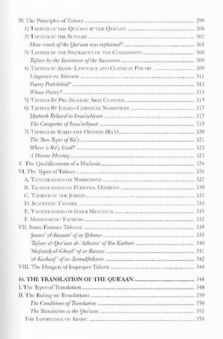 IV The Principles of Tafseer 299 
1) Tafseer of the Qur'aan by hie Qur'aan 300 
2) Tafseer by the Sunnah 302 
I low much ofthe Qur'aan was explained? 303 
3) Tafseer by n if. Statement of the Companions 306 
Tafseer by the Statement ofthe Successors 309 
4) Tafseer by Arabic Language and Classical Poetry 309 
5 
Linguistic us. Islaamic 3 1 
1 
Poetry Prohibited? 312 
Whose Poetry? 314 
5) Tafseer By Pre-IslaamicArab Customs 315 
6) Tafseer By Judaeo-Christian Narratives 317 
Hadeeth Related to Israa'eeliyaat 317 
The Categories of Israa'eeliyaat 319 
7) Tafseer by Subjective Opinion (Ra'y) 320 
The Two Types ofRa'y 32 
Where is Ra'y Used? 323 
A Divine Blessing 323 
V The Qualifications of a Mufassir 324 
VI. The Types of Tafseer 326 
A. Tafseer based on Narratk ins 327 
B. Tafseer based on Personal Opinions 339 
C. Tafseer of the Jurists 332 
D. Scientific Tafseer 333 
E. Tafseer based on Inner MEANINGS 335 
F. Modernistic Tafseers 337 
VII. Some Famous Tafseers 339 
']aaini'al-Bayaan'ofat_-Tabarcc 339 
'Tafseer al-Quraan al-'Adheem'oflbn Katheer 340 
'Mafaatihal-Ghayb'ofar-Raazee 341 
'al-Kashaaf'ofaz-Zamakhsharee 342 
VIII. The Dangers of Improper Tafseer 344 
16. THE TRANSLATION OF THE QUR'AAN 348 
I. The Types of Translation 348 
II. The Ruling on Translations 359 
The Conditions of Translation 350 
The Translation as the Qur'aan 351 
The Importance of Arabic 353 
 