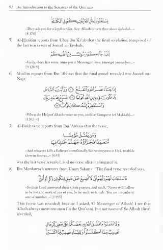 1 
92 An Introduction to the Sciences ofthe Qur'aan 
't."w>if .' fc .'>-'c^i--- 
<«They ask you for a legal verdict. Say: Allaah directs thus about alaalah...» 
|4:1761 
5) Al-Haakim reports from Ubay ibn Ka'ab that the final revelation comprised of 
the last two verses ot'Soorah at-Tawbah, 
l^=a_ii £3 "yjr^3 *W-J^ 
A (.rily. there has come unto you a Messenger from amongst yourselves..." 
[9:128-9] 
6) Muslim reports from Ibn 'Abbaas that the final soorah revealed was Soorah an- 
Nasr, 
s,<xi <^4-"i?** *- <Tf i?* "'~^v 
When the Help ofAllaah conies to you, and the Conquest (ofMakkah)...* 
[110:1-4] 
7) Al-Bukhaarce reports from Ibn 'Abbaas that the verse, 
«And whoever kills a Believer intentionally, his recompense is Hell, to abide 
therein forever..." [4:93] 
was the last verse revealed, and no verse after it abrogated it. 
S) Ibn Mardawayh narrates from Umm Salama: "The final verse revealed was, 
«So their Lord answered them (their prayers, and said), "Never will I allow 
to be lost the work of any of you, be he male or female. You are (members) 
one ol another..."' 1 1: 195 
This (verse was revealed) because I asked. 'O Messenger of Allaah! I see that 
Allaah always mentions men (in the Qur'aan). but not women!" So Allaah (lirst) 
revealed, 
 