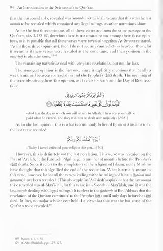 94 An Introduction to the Sciences of the Qur'aan 
1 
that the last soorah to be revealed was Soorah al-Maa'idah means that this was the last 
soorah to be revealed which contained any legal rulings, as other narrations show. 
As for the first three opinions, all of these verses are from the same passage in the 
Qur'aan, viz. 2:278-82, therefore there is no contradiction among these three opin-ions, 
as it is possible that all these verses were revealed together. As-Suyootce stated, 
"As lor these three (opinions), then I do not see any contradiction between them, for 
ii seems as it these verses were revealed at the same time, and their position in the 
mus-hflfis also the same."'"'' 
The remaining narrations deal with very late revelations, but not the last. 
The strongest opinion is the first one, since it explicitly mentions that hardly i 
week remained between its revelation and the Prophet's (5®) death. The meaning ol 
the verse also strengthens this opinion, as it refers to death and the Day of Resurrec-tion: 
••Ami liar die day in which yon will return toAll.i.ih. Then everyone will be 
paid what he carnal, anil liny  ill nol he dealt with iiiijiislly- 1 2:28 1 
As for the last opinion, this is what is commonly believed by most Muslims to be 
the last verse revealed: 
jSS^JfcfoISIfJJI 
«Today I have I'crlcclid your religion foryou...»[5:3| 
However, this is definitely not the last revelation. This verse was revealed on the 
Day ol Aralah, at the Farewell Pilgrimage, a number ol months before the Prophet's 
(5^5) death. Since it refers to the completion of the religion of Islaam, many Muslims 
have thought that this signified the end ol the revelation. What is actually meant by 
this verse, however, is that all the verses dealing with the rulings of Islaam {luiluul ami 
luinuim) have been revealed. (This also explains 'Aa'ishah's opinion that the lastsoorah 
to be revealed was al-Maa'idah, for this verse is in Soorah al-Maa'idah, and it was the 
lasi soorah dealing with legal rulings.) It is clear in the luulccth of Ibn 'Abbaas dial the 
revelation ol the Qur'aan continued to the Prophet (^g) until only days before he (^g) 
died. In fact, no major scholar ever held the view that this was the last verse of the 
Qur'aan to be revealed. 1 '" 
169 Itqaan, v. I. p. J6. 
170 c£ Aim Shahbah, pps. 125-127. 
 