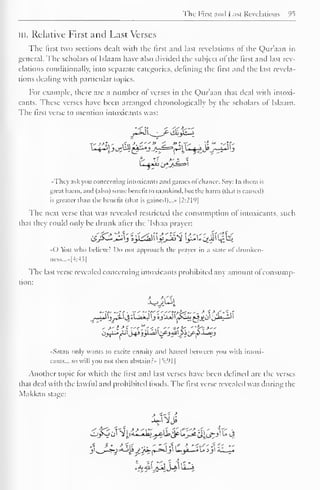 The First and Last Revelations °5 
in. Relative First and Last Verses 
The first two sections dealt with the first and last revelations of the Qur'aan in 
general. The scholars of Islaam have also divided the subject of the first and last rev-elations 
conditionally, into separate categories, defining the lirst and the last revela-tions 
dealing with particular topics. 
For example, there are a number of verses in the Qur'aan that deal with intoxi-cants. 
These verses have been arranged chronologically by the scholars of Islaam. 
The lirst verse to mention intoxicants was: 
«Thcy ask you concerning intoxicants and games ofchance. Say: In them is 
great harm, and (also) some benefit to mankind, but the harm (that is caused) 
is greater than the benefit (that is gained)..." [2:219] 
The next verse that was revealed restricted the consumption of intoxicants, such 
that they could only be drunk after the 'Ishaa prayer: 
«0 You who believe! Do not approach the prayer in a State of drunken 
aess...»[4:43] 
The last verse revealed concerning intoxicants prohibited any amount ol consump-tion: 
->' i >*"<*';,' " ''?~. "fri>" 
Satan only wants to excite enmity and hatred between you with intoxi-cants... 
so will you not then abstain.: » |t:'<1 
| 
Another topic for which the lirst and last verses have been defined are the verses 
that deal with the lawful and prohibited foods. The first verse revealed was during the 
Makkan stage: 
 