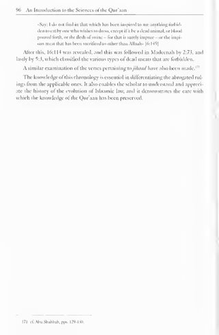 96 An Introduction to the Sciences of the Qur'aan 
••Say: I do not find in that which has been inspired to me anything forbid-den 
to eat by one who wishes to do so, except if it he a dead animal, or bloi >d 
poured forth, or the flesh of swine - for that is surely impure - or the impi-ous 
meat that has been sacrificed to other than Allaah» [6:145] 
Alter this, 16:1 14 was revealed, and this was followed in Madeenah by 2:73, and 
lastly by 5:3, which classified the various types ol dead meats that are forbidden. 
A similar examination ol the verses pertaining tojikaad have also been made.171 
The knowledge ol this chronology is essential in differentiating the abrogated rul-ings 
from the applicable ones. It also enables the scholar to understand and appreci-ate 
the history of the evolution of Islaamic law, and it demonstrates the care with 
which the knowledge ol the Qur'aan has been preserved. 
171 eCAbuShahbah.pps. 129-130. 
 