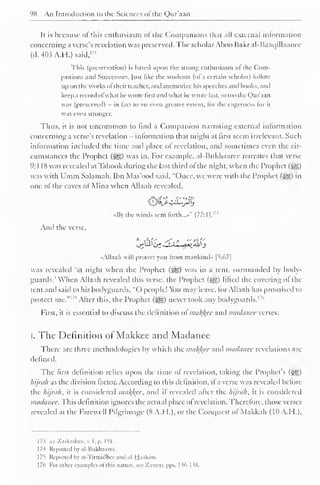 98 An Introduction to the Sciences of the Qur'aan 
It is because of this enthusiasm of the Companions that all external information 
concerning a verse's revelation was preserved. The scholar Aboo Bakr al-Baac]illaanee 
(d. 403 A.H.) said, l7< 
This (preservation) is based upon the strong enthusiasm of the Com-panions 
ami Successors, [usl like the students (ol a certain scholar) lollow 
up on the works oftheir teacher, anil memorize his speeches and hooks, anil 
keep a record ofwh.it he wrote first and what he wrote last, so too the Qur'aan 
was (preserved) - in tact to an even greater extent, for the eagerness lor it 
was even stronger. 
Thus, it is not uncommon to find a Companion narrating external information 
concerning a verse's revelation - information that might at first seem irrelevant. Such 
information included the time and place of revelation, and sometimes even the cir-cumstances 
the Prophet (i^,) was in. For example, al-Bukhaaree narrates that verse 
9:1 18 was revealed atTabook during the last third ofthe night, when the Prophet (jgg) 
was with Umm Salamah. Ibn Mas'ood said, "Once, we were with the Prophet (-yg) in 
one of the caves of Mina when Allaah revealed, 
V' 
«By the winds sent forth...-" |77:1|.'"' 
And the verse, 
"Allaah will protect you from mankind" |v67| 
was revealed 'at night when the Prophet (S^) was in a tent, surrounded by body-guards." 
When Allaah revealed this verse, the Prophet (5gg) lifted the covering ol the 
tent ami said to his bodyguards, "O people! You may lease, lor Allaah has promised to 
protect me." l,s After the Prophet ' this, (^g) never took any bodyguards. 1 
1 
First, it is essential to discuss the definition o£tnaf$ee and madanee verses. 
I. The Definition of Makkee and Madanee 
There are three methodologies by which the mal{l{ec and madanee revelations are 
defined. 
The first definition relies upon the time of revelation, taking the Prophet's (2^) 
hijrak as the division factor. According to this definition, if a verse was revealed before 
the hijrah, it is considered ma/(/(ce, and if revealed after the hijral), it is considered 
madanee. This definition ignores the actual place of revelation. Therefore, those verses 
revealed at the Farewell Pilgrimage (8 A.H.), or the Conquest of Makkah (10 A.H.), 
173 az-Zarkashee, v. I,p. 191. 
1 7-1 Reported by al-Bukhaaree, 
1 75 Reported by at-Tirmidhcc and al-Haakim. 
1 76 For other examples ot this nature, sec Xarzur. pps. I 56-138. 
 