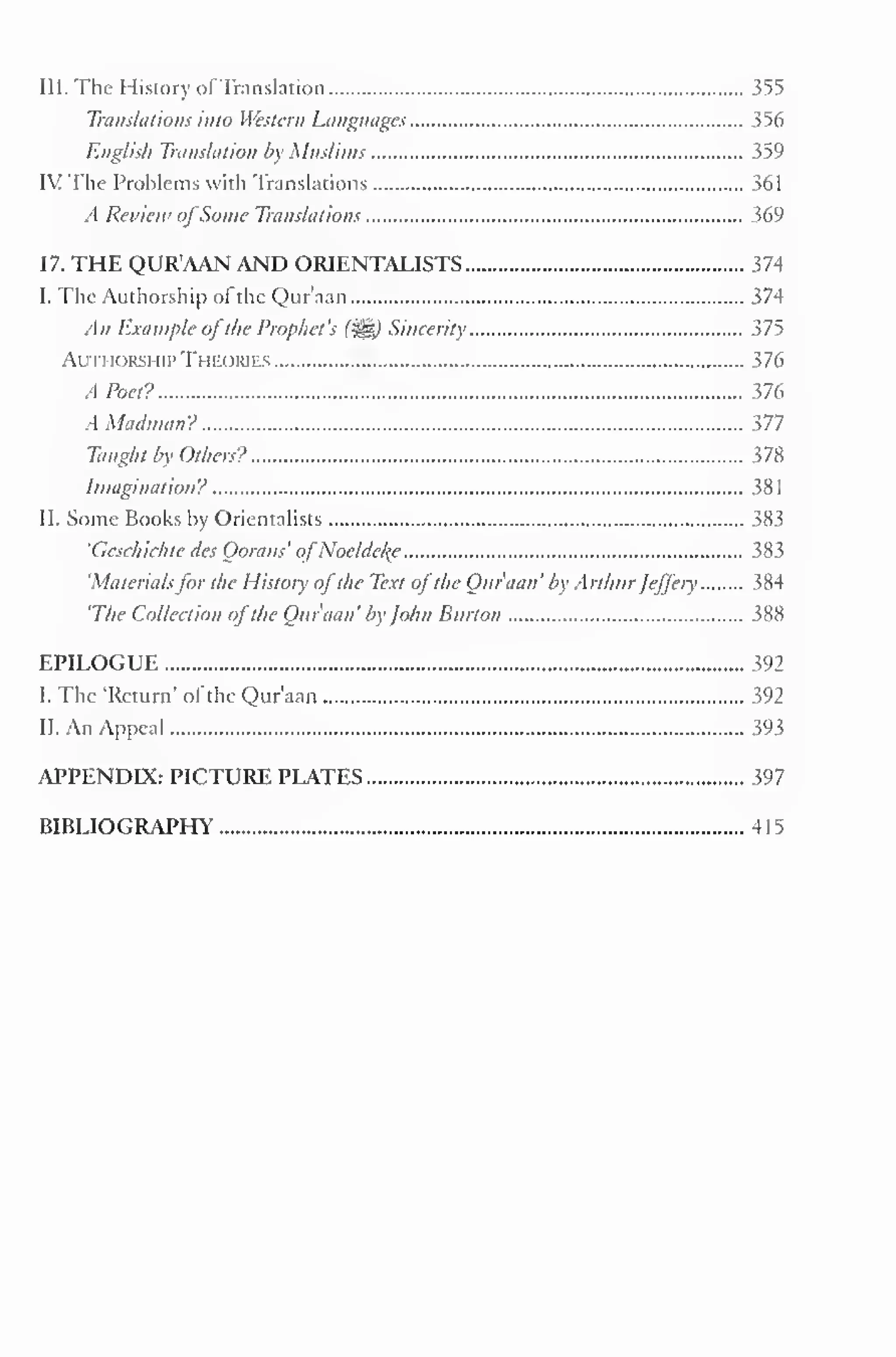 5 
III. The History of Translation 355 
Translations into Western Languages 356 
English Translation by Muslims 359 
IV The Problems with Translations 361 
A Review ofSome Translations 369 
17. THE QUR'AAN AND ORIENTALISTS 374 
I. The Authorship ol the Qur'aan 374 
An Example ofthe Prophet's (^) Sincerity 375 
Authorship Theories 376 
A Poet? 376 
A Madman? 377 
Taught by Others? }7X 
Imagination? 381 
II. Some Books by Orientalists 383 
'Geschichte des Qorans' ofNoeldeke 383 
'Materialsfor the History ofthe Text ofthe Qur'aan' by Arthur Jeffery 384 
'The Collection ofthe Qur'aan' by John Burton 388 
EPILOGUE 392 
I. The 'Return 
- of the Qur'aan 392 
II. An Appeal 393 
APPENDIX: PICTURE PLATES 397 
BIBLIOGRAPHY 4 1 
 
