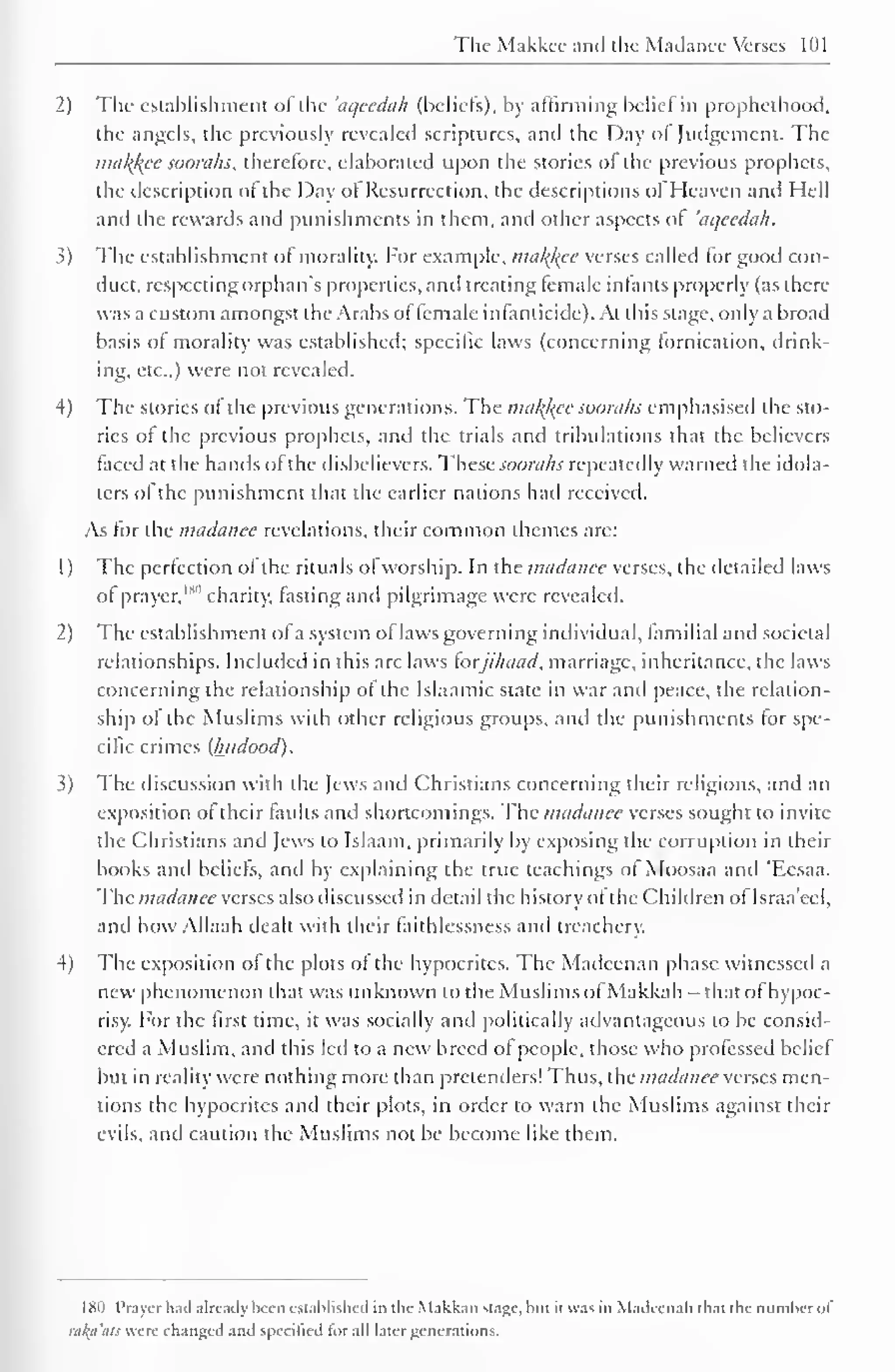 The Makkcc and the Madance Verses 101 
2) The establishment of the 'aqecdah (beliefs), by affirming belief in prophcthood, 
the angels, the previously revealed scriptures, and the Day ol Judgement. The 
ma/(/(ce soorahs, therefore, elaborated upon the stories of the previous prophets, 
the description of the Day ot Resurrection, the descriptions ol Heaven and Hell 
and the rewards and punishments in them, and other aspects ol 'aqecdah. 
3) The establishment of morality. For example, malice verses called lor good con-duct, 
respecting orphan's properties, and treating female infants properly (as there 
was a custom amongst the Arabs of female infanticide). At this stage, only a broad 
basis of morality was established; specific laws (concerning lornication, drink-ing, 
etc.,) were not revealed. 
4) The stories of the previous generations. The mal{l<ec soorahs emphasised the sto-ries 
of the previous prophets, and the trials and tribulations that the believers 
faced at the hands of the disbelievers. These soorahs repeatedly warned the idola-ters 
of the punishment that the earlier nations had received. 
As for the madance revelations, their common themes arc: 
1 
) 
The perfection of the rituals of worship. In the madance verses, the detailed laws 
of prayer,"*" charity, fasting and pilgrimage were revealed. 
2 
) 
The establishment ofa system oflaws governing individual, familial and societal 
relationships. Included in this are laws forjihaad, marriage, inheritance, the laws 
concerning the relationship of the Islaamic state in war and peace, the relation-ship 
of the Muslims with other religious groups, and the punishments for spe-cific 
crimes (Iwdood). 
3) The discussion with the Jews and Christians concerning their religions, and an 
exposition of their faults and shortcomings. The madance verses sought to invite 
the Christians and Jews to Islaam, primarily by exposing the corruption in their 
books and beliefs, and by explaining the true teachings ol Moosaa and 'Eesaa. 
The madance verses also discussed in detail the history ofthe Children ol Israa'eel, 
and how Allaah dealt with their faithlessness and treachery. 
4) The exposition of the plots of the hypocrites. The Madcenan phase witnessed a 
new phenomenon that was unknown to the Muslims ofMakkah -that of hypoc-risy. 
For the first time, it was socially and politically advantageous to be consid-ered 
a Muslim, and this led to a new breed of people, those who professed belief 
but in reality were nothing more than pretenders! Thus, the madanee verses men-tions 
the hypocrites and their plots, in order to warn the Muslims against their 
evils, anil caution the Muslims not be become like them. 
180 Prayer hail already been established in the Makkan stage, but it was in Madcenah that the numberof 
raku'ats were changed and specified tor all later generations. 
 