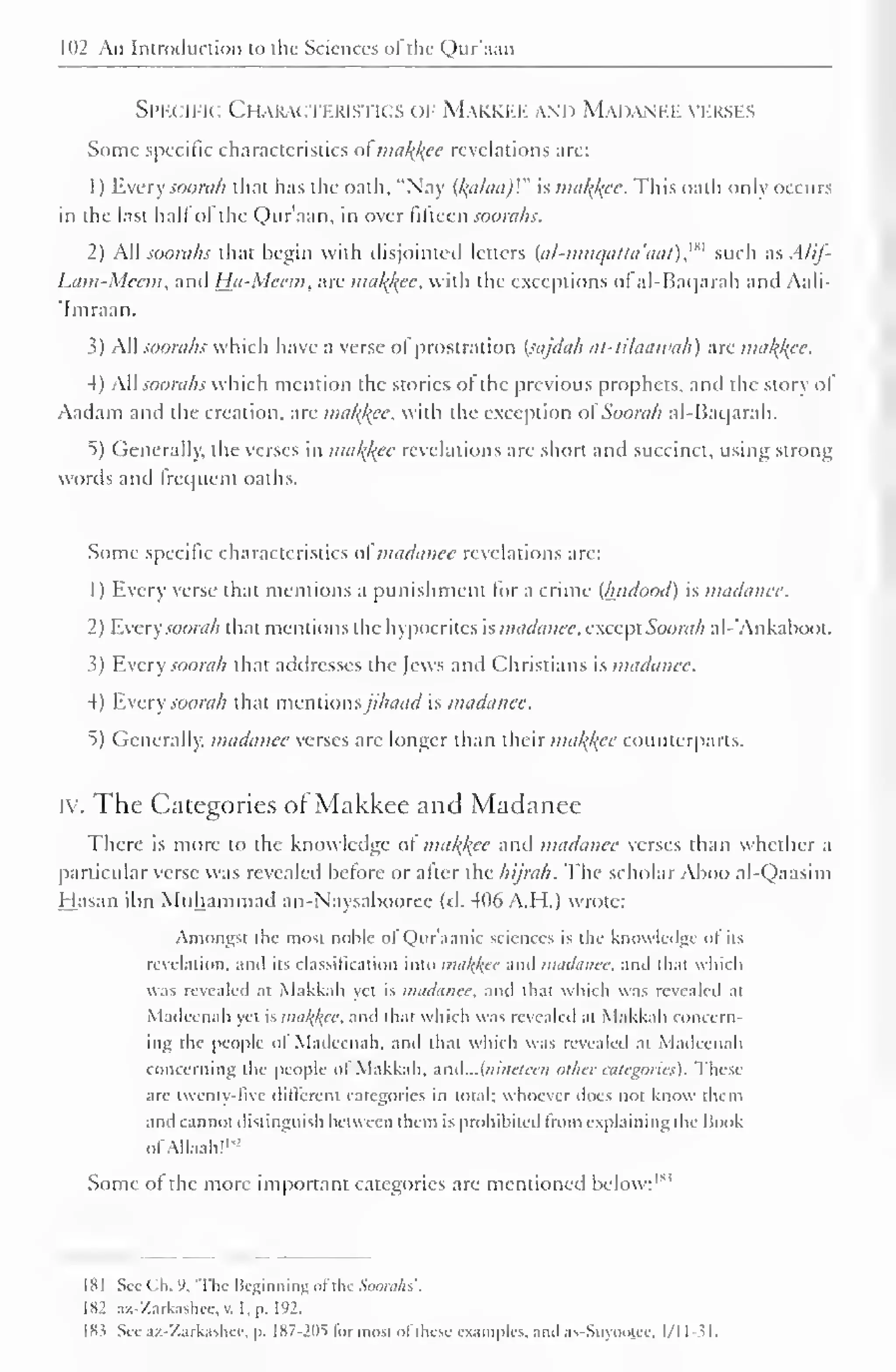 102 An Introduction to the Sciences of the Qur'aan 
Specific Characteristics of Makkee and Madanee verses 
Some specific characteristics of makkee revelations are: 
1 
) 
Every soonth that has the oath, "Nay (kalaa)V' is makkee. This oath only occurs 
in the last hall of the Qur'aan, in over fifteen soorahs. 
2) All soorahs that begin with disjointed letters (a/-mttcjatta'aat),w such as Alif- 
Lam-Meem, and Hu-Meem, are makkee, with the exceptions of al-Baqarah and Aali- 
'Imraan. 
3) All soorahs which have a verse of prostration (sajdah at-tilaawah) are makkee. 
4) Ail soorahs which mention the stories of the previous prophets, and the story ol 
Aadam and the creation, are makkee, with the exception ol Soorah al-Baqarah. 
5) Generally, the verses in makkee revelations are short and succinct, using strong 
words and frequent oaths. 
Some specific characteristics of madancc revelations are: 
1 
Every verse that mentions a punishment for a crime (lutdood) is madauee. 
2 ) Every soorah that mentions the hypocrites is madauee, except Soorah al-*Ankaboot. 
3) Every soorah that addresses the Jews and Christians is madanee. 
4) Every soorah that mcniionsjihaad is madanee. 
5) Generally, madanee verses are longer than their makkee counterparts. 
iv. The Categories of Makkee and Madanee 
There is more to the knowledge of makkee and madanee verses than whether a 
particular verse was revealed before or after the hijrah. The scholar Aboo al-Qaasim 
Hasan ibn Muhammad an-Naysabooree (d. 406A.H.) wrote: 
Amongst the most noble ol Qur'aanic sciences is the knowledge ol its 
revelation, anil its classification into makkee and madanee, and tli.it » huh 
was revealed at Makkah vet is madanee, and thai which was revealed at 
Madccnah yet is makkee, and that which was revealed al Makkah concern-ing 
the people of Madccnah, and that which was revealed ,u Madccnah 
concerning the people of Makkah, and...{ninelce/i other categories). These 
are twenty-five different categories in total; whoever does not know them 
and cannot distinguish between them is prohibited from explaining the Book 
"' 
ofAllaah! 1 
Some of the more important categories arc mentioned below: 1 *3 
181 See C.h. '). 'The Beginning ol die Soorahs'. 
182 a/.-Zarkashcc. v. I. p. 192. 
18s See az-Zarkashce, p. I87-2DS li>r most of these examples, and .is-Suyoolee. 1/11-31. 
 