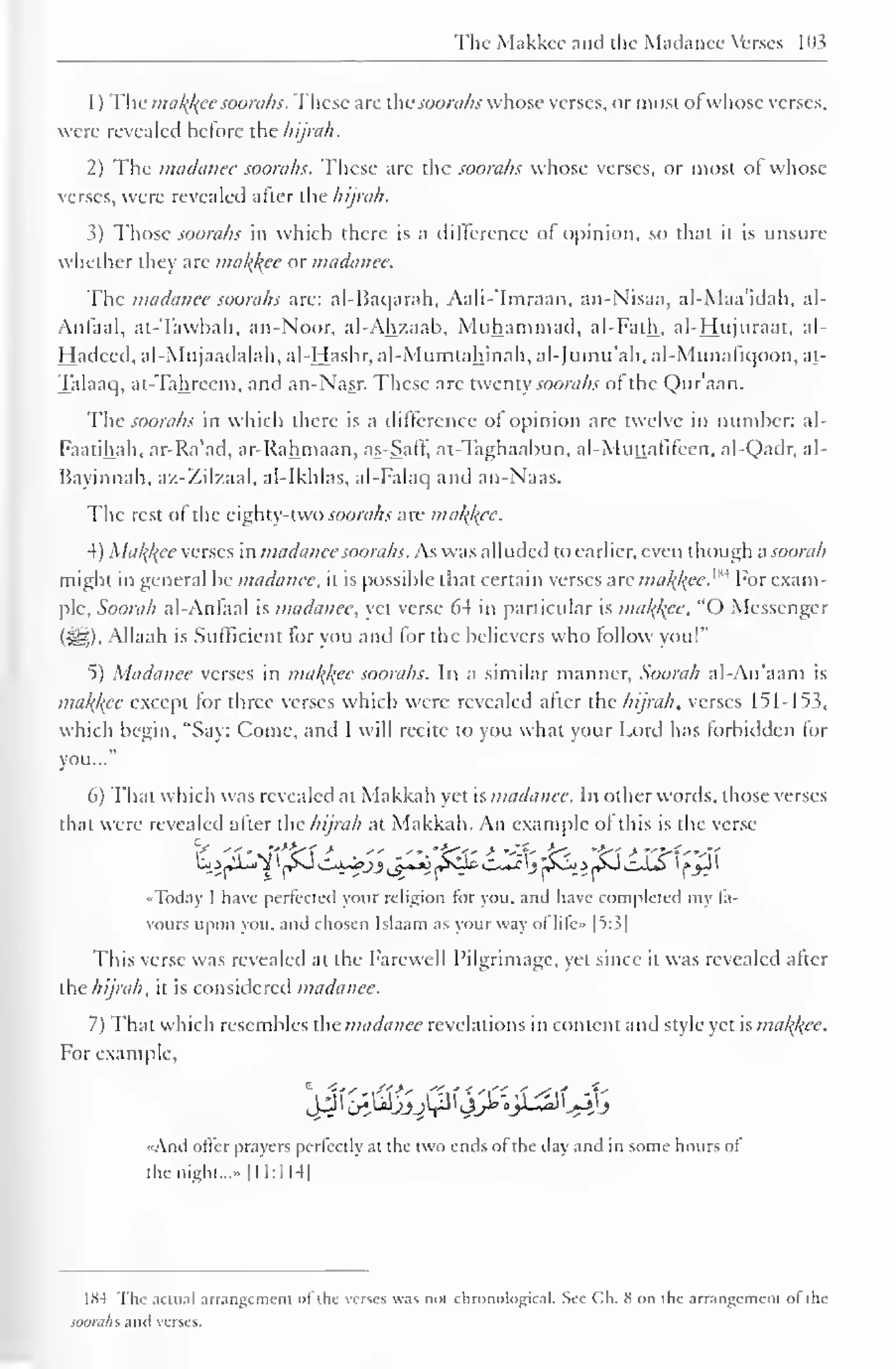 The Makkcc and the Madancc Verses 103 
1 
) 
The ma/(/{ec soorahs. These arc thesoorahs whose verses, or most ol whose verses, 
were revealed before the hijnth. 
2) The madanee soorahs. These arc the soorahs whose verses, or most of whose 
verses, were revealed after the hijrah. 
3) Those soorahs in which there is a difference of opinion, so that it is unsure 
whether they are malice or madanee. 
The madancc soorahs are: al-Baqarah, Aali-'Imraan, an-Nisaa, al-Maa'idah, al- 
Anlaal, at-Tawbah, an-Noor, al-Ahzaab, Muhammad, al-Falh, al-Hujuraat, al- 
Hadeed, al-Mujaadalah, al-Hashr, al-Mumtahinah, al-Jumu'ah, al-Munafiqoon, at- 
Talaaq, at-Tahreem, and an-Nasr. These arc twenty soorahs of the Qur'aan. 
The soorahs in which there is a difference of opinion are twelve in number: al- 
Faatihah, ar-Ra'ad, ar-Rahmaan, as-Saff, at-Taghaabun, al-Muttafifeen. al-Qadr, al- 
Bayinnah, az-Zilzaal, al-Ikhlas, al-Falaq and an-Naas. 
The rest of the eighty-two soorahs are malice. 
4) Malice verses in madanee soorahs. As was alluded to earlier, even though a soorah 
might in general be madancc, it is possible that certain verses are mak,/(ee.w For exam-ple, 
Soorah al-Anfaal is madanee, yet verse 64 in particular is malice. "() Messenger 
($!§). Allaah is Sufficient for you and lor the believers who follow you!" 
5) Madanee verses in mal{l{ec soorahs. In a similar manner, Soorah al-An'aam is 
makjfee except lor three verses which were revealed after the hijrah, verses 151-153, 
which begin, "Say: Come, and I will recite to you what your Lord has forbidden for 
you..." 
6) That which was revealed at Makkah yet is madanee. In other words, those verses 
that were revealed after the hijrah at Makkah. An example of this is the verse 
•Today I have perfected your religion for you, and have completed my fa-vours 
upon you, and chosen Islaam as your way ol lile» |5:3| 
This verse was revealed at the Farewell Pilgrimage, yet since it was revealed after 
the hijrah, it is considered madanee. 
7) That which resembles the madancc revelations in content and style yet is mal{kcc. 
For example. 
'^C^JJJ^^^^J 
«And offer prayers perfectly at the two ends of the day and in some hours ol 
the night...- 1 11:1 14| 
1 fS4 The actual arrangement ol the verses was noi chronological* See Ch. S on the arrangement ol the 
soorahs and verses. 
 