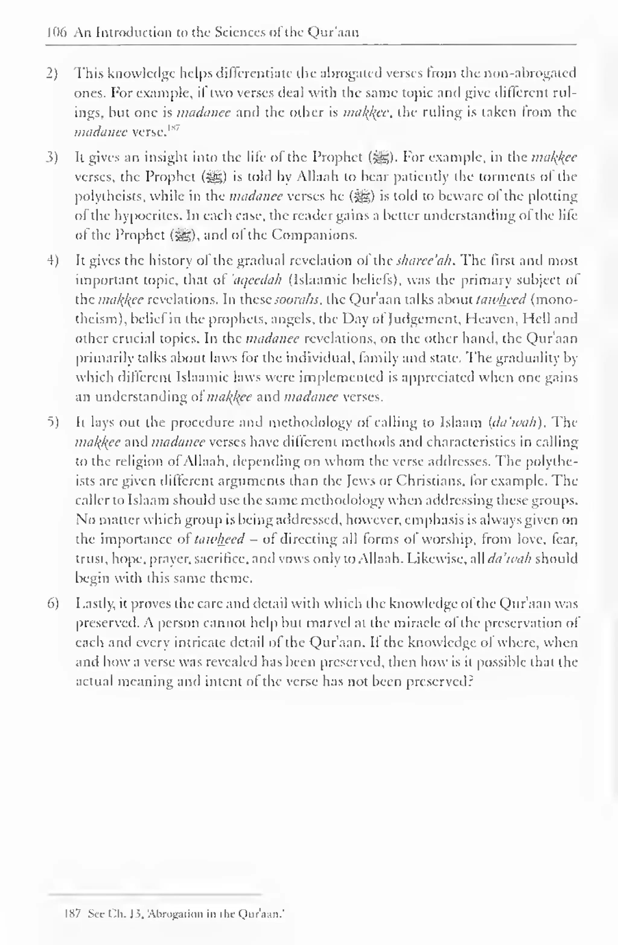 106 An Introduction to the Sciences of the Qur'aan 
2) This knowledge helps differentiate the abrogated verses from the non-abrogated 
ones. For example, if two verses deal with the same topic and give different rul-ings, 
but one is madanee and the other is makfcee, the ruling is taken from the 
madanee verse.11 
3) It gives an insight into the lile of the Prophet (,-gg). For example, in the malice 
verses, the Prophet (-^) is told by Allaah to bear patiently the torments ol the 
polythcists, while in the madanee verses he (J{g) is told to beware ol the plotting 
of the hypocrites. In each case, the reader gains a better understanding of the life 
ol the Prophet (-^g), and ol the Companions. 
4) It gives the history ol the gradual revelation ol thesharee'ak. The first anil most 
important topic, that of 'aqeedah (Islaamic beliefs), was the primary subject of 
the mal^kce revelations. In these soorahs, the Qur'aan talks about lawheed (mono-theism), 
beliel in the prophets, angels, the Day ol Judgement, Heaven, Hell and 
other crucial topics. In the madanee revelations, on the other hand, the Qur'aan 
primarily talks about laws for the individual, family and state. The gradualily by 
which different Islaamic laws were implemented is appreciated when one gains 
an understanding ol ma/(/(ce and madanee verses. 
t) It lays out the procedure and methodology of calling to Islaam (da'tvah). The 
ma/^ec and madanee verses have different methods anil characteristics in calling 
to the religion ot Allaah, depending on whom the verse addresses. The polvthe-ists 
are given different arguments than the Jews or Christians, tor example. The 
caller to Islaam should use the same methodology when addressing these groups. 
No matter which group is being addressed, however, emphasis is always given on 
the importance ol lawheed - of directing all forms of worship, from love, fear, 
trust, hope, prayer, sacrifice, and vows only to Allaah. Likewise, all da'tvah should 
begin with this same theme. 
6) Lastly, it proves the care and detail with which the knowledge ol the Qur'aan was 
preserved. A person cannot help but marvel at the miracle of the preservation of 
each and every intricate detail ol the Qur'aan. II the knowledge ol where, when 
and how a verse was revealed has been preserved, then how is it possible that the 
actual meaning and intent ol the verse has not been preserved? 
1 87 Sec Ch. 13, Abrogation in the Qur'aan.' 
 